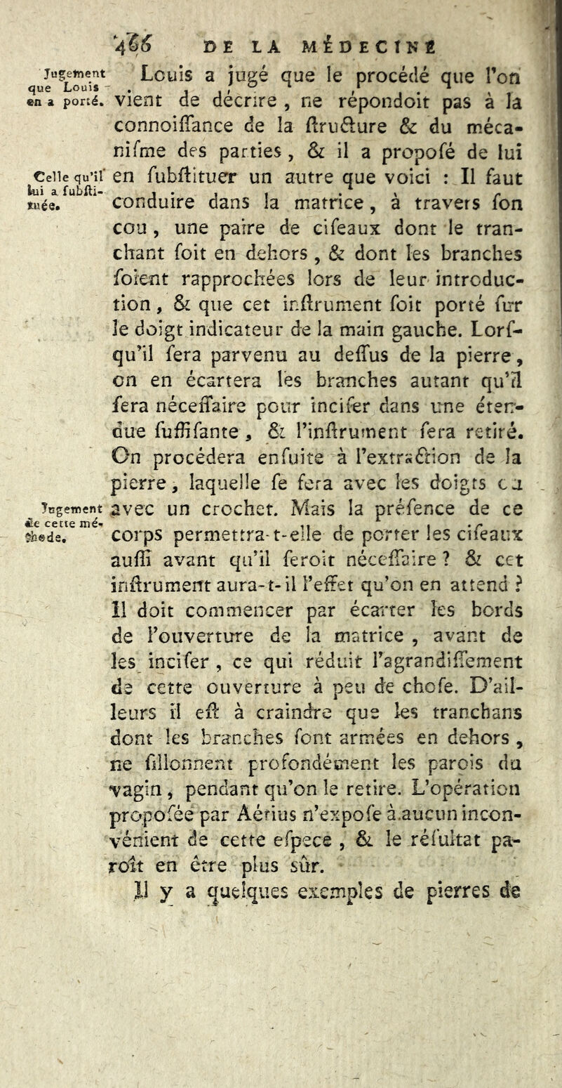 Jugetnent que Louis ■ en a porté. Celle qu’il liui a fubfti- tuée. îcgement £.€ cetie mé-f ^s«de. V 4?^ DE LA MéOECTKÉ Louis a jugé que le procédé que l’on vient de décrire , ne répondoit pas à la connoiffance de la ftrufture & du méca- nifme des parties , & il a propofé de lui en fubftltuer un autre que voici : Il faut conduire dans la matrice, à travers fon cou , une paire de cifeaux dont le tran- chant foit en dehors , & dont les branches foient rapprochées lors de leur introduc- tion , & que cet inftrument foit porté fur le doigt indicateur de la main gauche. Lorf- qu’il fera parvenu au deffus de la pierre, on en écartera les branches autant qu’tl fera néceffaire pour inciter dans une éteir- due fuffifante , &i l’infirument fera retiré. On procédera enfuite à rextr«£îion de la pierre, laquelle fe fera avec les doigts ca avec un crochet. Mais la préfence de ce corps permettra-t'dle de porter les cifeaux aulîî avant qu’il feroit nécefTaire ? & cet inftrument aura-1-il Feffet qu’on en attend ? 11 doit commencer par écai'ter les bords de l’ouverture de la matrice , avant de les incifer , ce qui réduit ragrandifTement de cette ouverture à peu de chofe. D’ail- leurs il eft à craindre que les tranchans dont les branches font armées en dehors, ne fiilonnent profondément les parois du vagin, pendant qu’on le retire. L’opération propofée par Aérius n’expofe à.aucun incon- vénient de cette efpece , &l le réfultat pa- rolt en être plus sûr.