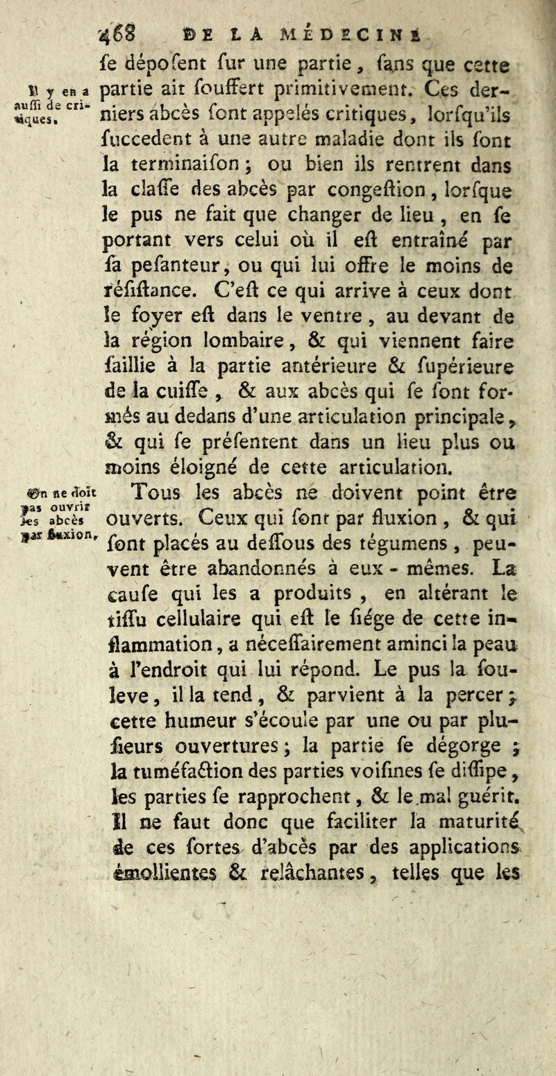 fe dépofent fur une partie, fans que cette % y CB a partie ait foufFert primitivement. Ces der- niers abcès font appelés critiques, lorfqu’ils fuccedent à une autre maladie dont ils font la terrninaifon ; ou bien ils rentrent dans la claffe des abcès par congeftion, lorfque le pus ne fait que changer de lieu , en fe portant vers celui où il eft entraîne par fa pefanteur, ou qui lui offre le moins de réfiftance. C’efl: ce qui arrive à ceux dont le foyer eft dans le ventre , au devant de la région lombaire, & qui viennent faire faillie à la partie antérieure & fupérieure de la cuiffe , & aux abcès qui fe font for- més au dedans d’une articulation principale ^ & qui fe préfentent dans un lieu plus ou moins éloigné de cette articulation. ^nnetîoît Tous les abcès ne doivent point être *93$ ouvrir • o • abcès ouverts. Ceux qui lonr par fluxion , & qui jarfcixion, placés au deffous des tégumens , peu- vent être abandonnés à eux - mêmes. La caufe qui les a produits , en altérant le tiffu cellulaire qui eft le fiége de cette in- flammation , a néceffairement aminci la peau à l’endroit qui lui répond. Le pus la fou- leve, il la tend, & parvient à la percer > cette humeur s’écoule par une ou par plu- fieurs ouvertures ; la partie fe dégorge ; la tuméfaâion des parties voifines fe dlftipe, les parties fe rapprochent, & le.ma! guérit. 11 ne faut donc que faciliter la maturité, àe ces fortes^ d’abcès par des applications émollientes & relâchantes, telles que les
