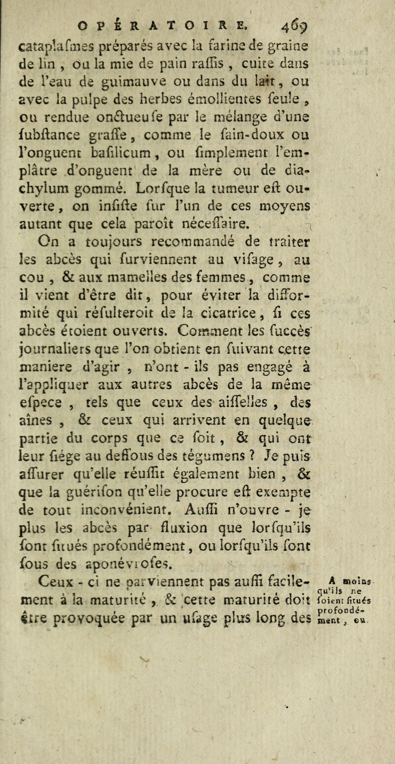 cataplafiîies préparés avec la farine de graine de lin , ou la mie de pain raffis , cuire dans de Teau de guimauve ou dans du la4t, ou avec la pulpe des herbes émollientes feule , ou rendue onélueufe par le mélange d’une fubftance graffe, comme le fain-doux ou l’onguent bafilicum, ou fimplement l’em- plâtre d’onguent de la mère ou de dia- chylum gommé. Lorfque la tumeur eft ou- verte , on infifte fur l’iin de ces moyens autant que cela paraît néceffaire. \ On a toujours recommandé de traiter les abcès qui furviennent au vifage , au cou 5 & aux mamelles des femmes , comme il vient d’être dit, pour éviter la dliFor- mité qui réfulteroit de !a cicatrice, fi ces abcès écoient ouverts. Comment les fuccès journaliers que l’on obtient en fuivant cette maniéré d’agir , n’ont - ils pas engagé à l’appliquer aux autres abcès de la même efpece , tels que ceux des aiffelles , des aines , & ceux qui arrivent en quelque partie du corps que ce foit, & qui ont leur fiége au deffous des tégumens ? Je puis affurer qu’elle réufîit également bien , & que la guérifon qu’elle procure eft exempte de tout inconvénient. Auffi n’ouvre - je plus les abcès par fluxion que lorsqu’ils font fuués profondément, oulorfqu’ils font fous des aponéviofes. Ceux - ci ne parviennent pas auffi facile- ment à la maturité , & cette maturité doit ^ ' » être provoquée par un ufage plus long des A oioîas- quMfs ne foient fitués profoodé- Qi«nt 3 eu.