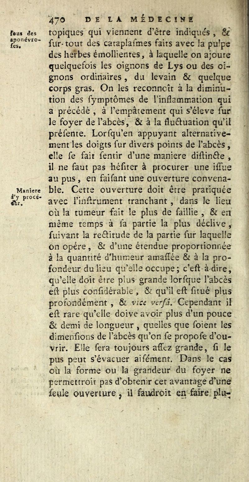 féuf ^es aponévro- fest Maniéré i*y procé- 470 DE tA MEDECINE topiques qui viennent d’étre indiques , & fur* tout des cataplafmes faits avec la pu!pe des herbes émollientes, à laquelle on ajoute quelquefois les oignons de Lys ou des oi- gnons ordinaires, du levain & quelque corps gras. On les reconncît à la diminu- tion des fymptôînes de Tinflammation qui a précédé , à l’empâtement qui s’éleva Air le foyer de l’abcès, & à la fluéluation qu’il préfente. Lorfqu’en appuyant alternative- ment les doigts fur divers points de l’abcès , elle fe fait fentir d’une maniéré diftinéle , il ne faut pas héfiter à procurer une iffue au pus, en faifant une ouverture convena- ble. Cette ouverture doit être pratiquée avec l’inArument tranchant, dans le lieu où !a tumeur fait le plus de faillie , & en même temps à fa partie la plus déclive, fuivant la reélitude de la partie fur laquelle on opère, & d’une étendue proportionnée a la quantité d^humeur amaffée & à la pro- fondeur du lieu qu’elle occupe ; c’eft-à-dire, qu’elle doit être plus grande lorfque l’abcès eA plus confidérabie , & qu’il eft fitué plus profondément , & vice verfâ. Cependant il eA rare qu’elle doive avoir plus d’un pouce & demi de longueur , quelles que foient les dimenfions de l’abcès qu’on fe propofe d’ou- vrir. Elle fera toujours affez grande, fi le pus peut s’évacuer aifément. Dans le cas où la forme ou la grandeur du foyer ne permettroit pas d’obtenir cet avantage d’une feule ouverture ^ il fawiroit en faire plu-