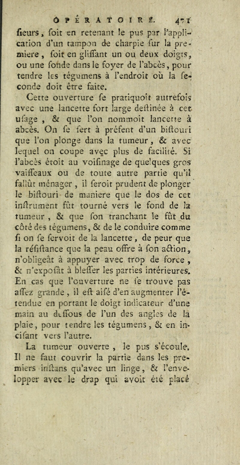 ÔPERATOÎRÉ. üeurs, foit en retenant !e pus par Pappli- cation d’un tampon de charpie fur la pre- mière , foit en gllflant un ou deux doigts, ou une fonde dans le foyer de l’abcès, pour tendre les tégumens à l’endroit où la fe*- conde doit être faite. Cette ouverture fe pratiquoit autrefois avec une lancette fort large deftinée à cet ufage , & que l’on nommoit lancette à abcès. On fe fert à préfent d’un biftouri que Ton plonge dans la tumeur, & avec lequel on coupe avec plus de facilité. Si l’abcès étoit au voifinage de quelques gros vailTeaux ou de toute autre partie qu’il fallût ménager , il feroit prudent de plonger le biftouri de maniéré que le dos de cet in/îrument fût tourné vers le fond de la tumeur , & que fon tranchant le fût _^du côté des tégumens, & de le conduire comme fl on fe fervoit de la lancette, de peur que la réfiftance que la peau offre à fon aâion, n’obligeât à appuyer avec trop de force , & n’expofàt à bleffer les parties intérieures. En cas que l’ouverture ne fe trouve pas affez grande , il eft aifé d’en augmenter l’é- tendue en portant le doigt indicateur d’une main au dtffous de l’un des angles de la plaie, pour tendre les tégumens, & en in- cifant vers l’autre. La tumeur ouverte , le pus s’écoule, II ne faut couvrir la partie dans les pre- miers inlfans qu’avec un linge, & l’enve- lopper avec le drap qui avoit été placé