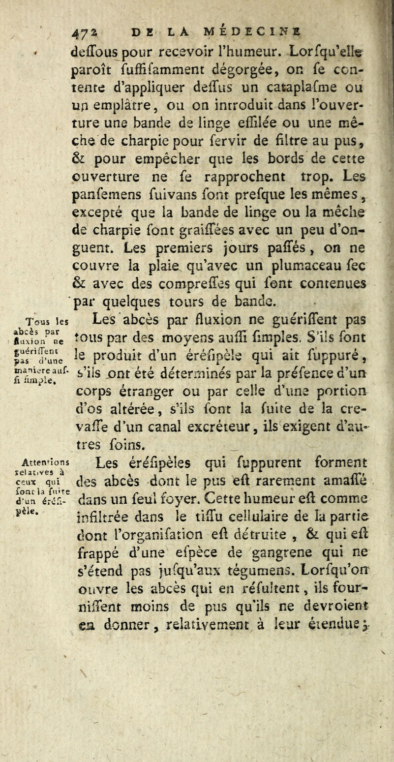 ^ deffous pour recevoir Thumeur. Lorfqu’ellç paroît fuffifamment dégorgée, on fe con- tente d’appliquer deffiis un cataplafme ou up emplâtre, ou on introduit dans l’ouver- ture une bande de linge effilée ou une mè- che de charpie pour fervir de filtre au pus, & pour empêcher que les bords de cette ouverture ne fe rapprochent trop. Les panfemens fuivans font prefque les mêmes, excepté que la bande de linge ou la mèche de charpie font graiffées avec un peu d’on- guent. Les premiers jours paffés, on ne couvre la plaie qu’avec un plumaceau fec & avec des compreffes qui font contenues par quelques tours de bande. Tous îes Les abcès par fluxion ne guériffent pas «uxfon^^ne pat des moyeus auffi fimples. S’ils font faf’aw produit d’un éréfipèle qui ait fuppuré, A s’ils ont été déterminés par la préfence d’un corps étranger ou par celle d’une portion d’os altérée, s’ils font la fuite de la cre- vaffe d’un canal excréteur, ils exigent d’au- tres foins. _ Les éréfipèles qui fuppurent forment des abcès dont le pus eft rarement amaffé dans un feul foyer. Cette humeur eft comme infiltrée dans le tlffu cellulaire de la partie dont l’organifation eft détruite , & qui eft frappé d’une efpèce de gangrené qui ne s’étend pas jufqu’aux tégumens. Lorfqu’orr ouvre les abcès qui en réfultent, ils four- niffent moins de pus qu'ils ne devroient en donner, relativement à leur éiendiiej Atten^-ions selatives à ceux qui foîic la fu'te d’un éiiCi- pèle.
