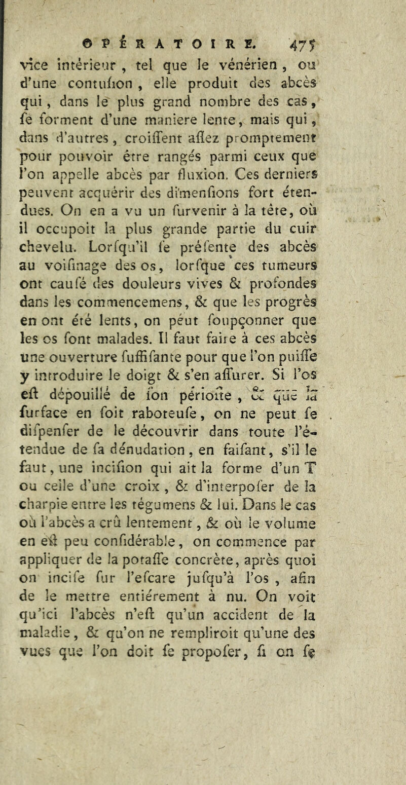 vice intérieur , tel que le vénérien , ou d'une contufion , elle produit des abcès qui, dans le plus grand nombre des cas, fe forment d’une maniéré lente, mais qui, dans d’autres, croiffent allez promptement pour pouvoir être rangés parmi ceux que l’on appelle abcès par fluxion. Ces derniers peuvent acquérir des di'menfions fort éten- dues. On en a vu un furvenir à la tête, ou I il occupoit la plus grande partie du cuir I chevelu. Lorfqu’il fe pré (ente des abcès î au voifinage des os, lorfque ces tumeurs ont caufé des douleurs vives & profondes dans les commencemens, & que les progrès en ont été lents, on peut foupçonner que les os font malades. Il faut faire à ces abcès une ouverture fuffifante pour que l’on puiffe y introduire le doigt & s’en affurer. Si l’os eft dépouillé de fon périone , oT id furface en foit raboteufe, on ne peut fe difpenfer de le découvrir dans toute l’é- tendue de fa dénudation, en faifant, s’il le faut, une incifion qui ait la forme d’un T ou celle d’une croix , & d’interpofer de îa charpie entre les régumens & lui. Dans le cas où l’abcès a crû lentement, & où le volume en eiî peu confidérable, on commence par appliquer de la potaffe concrète, après quoi on incife fur l’efcare jufqu’à l’os , afin de le mettre entièrement à nu. On voit qu’ici l’abcès n’eft qu’un accident de la maladie, & qu’on ne rempliroit qu’une des vues que l’on doit fe propofer, fi on f^