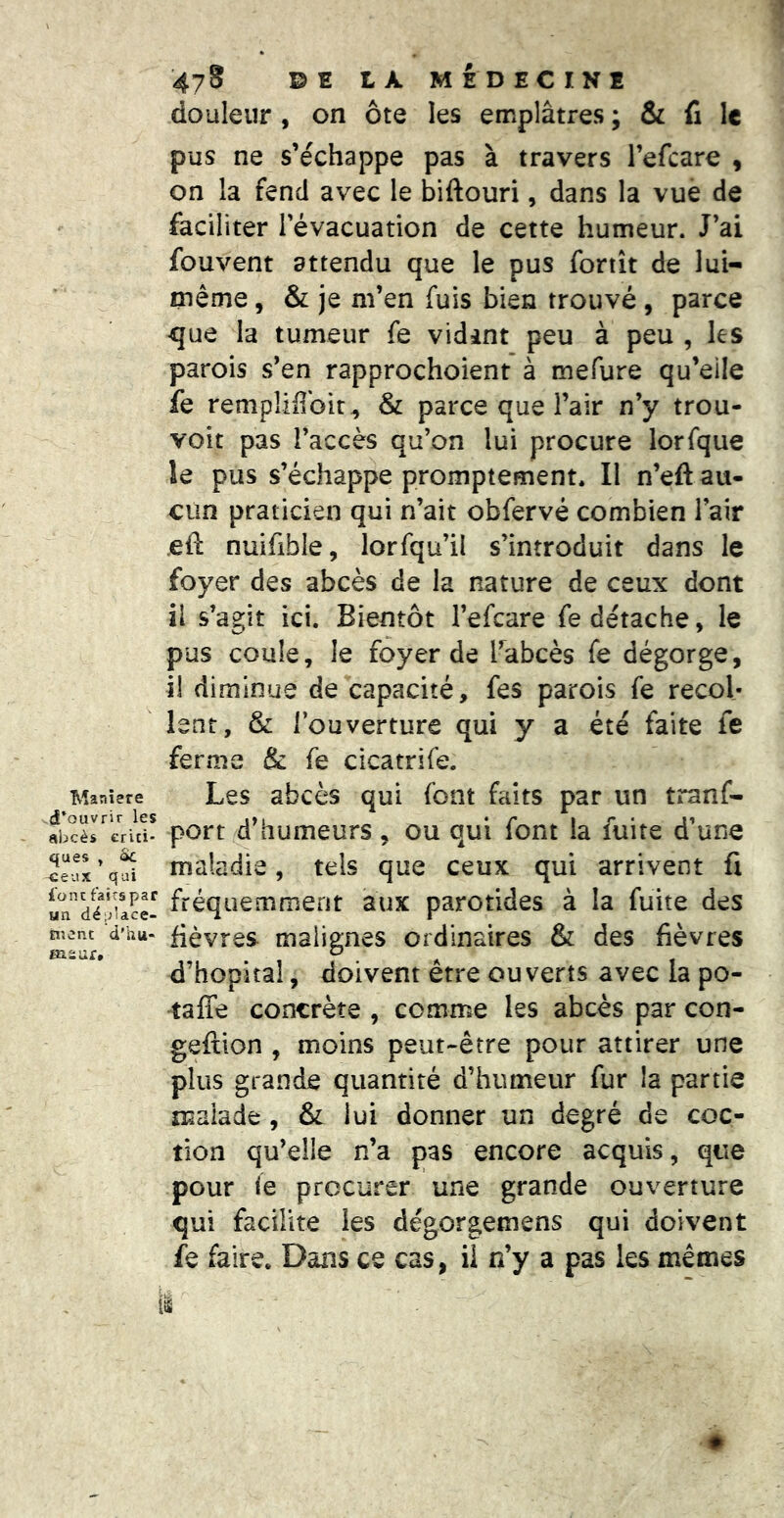 douleur , on ôte les emplâtres ; & fi le pus ne s’échappe pas à travers l’efcare , on la fend avec le biftouri, dans la vue de faciliter l’évacuation de cette humeur. J’ai fouvent attendu que le pus foriît de lui- même , & je m’en fuis bien trouvé , parce 4]ue la tumeur fe vidint peu à peu , les parois s’en rapprochoient à mefure qu’eile fe remplifîbit^ & parce que l’air n’y trou- voit pas l’accès qu’on lui procure lorfque le pus s’échappe promptement. Il n’eft au- cun praticien qui n’ait obfervé combien l’air eft nuifible, lorfqu’il s’introduit dans le foyer des abcès de la nature de ceux dont il s’agit ici. Bientôt l’efcare fe détache, le pus coule, le foyer de l’abcès fe dégorge, il diminue de capacité, fes parois fe recol- lent, & l’ouverture qui y a été faite fe ferme & fe cicatrife. Maniéré Les abcès qui font faits par un tranf- fbcèreriu- port d’humeurs, ou qui font la fuite d’une eux’qîi maladie, tels que ceux qui arrivent li an”dé>u?e^ fréquemment aux parotides à la fuite des ment d'hu- fièvtes maliffues ordinaires & des fièvres msur, ^ ^ d’hôpital, doivent etre ouverts avec ia po- taffe concrète , comme les abcès par con- geftion , moins peut-être pour attirer une plus grande quantité d’humeur fur la partie malade, & lui donner un degré de coc- tîon qu’elle n’a pas encore acquis, que pour le procurer une grande ouverture qui facilite les dégorgemens qui doivent fe faire. Dans ce cas, il n’y a pas les memes