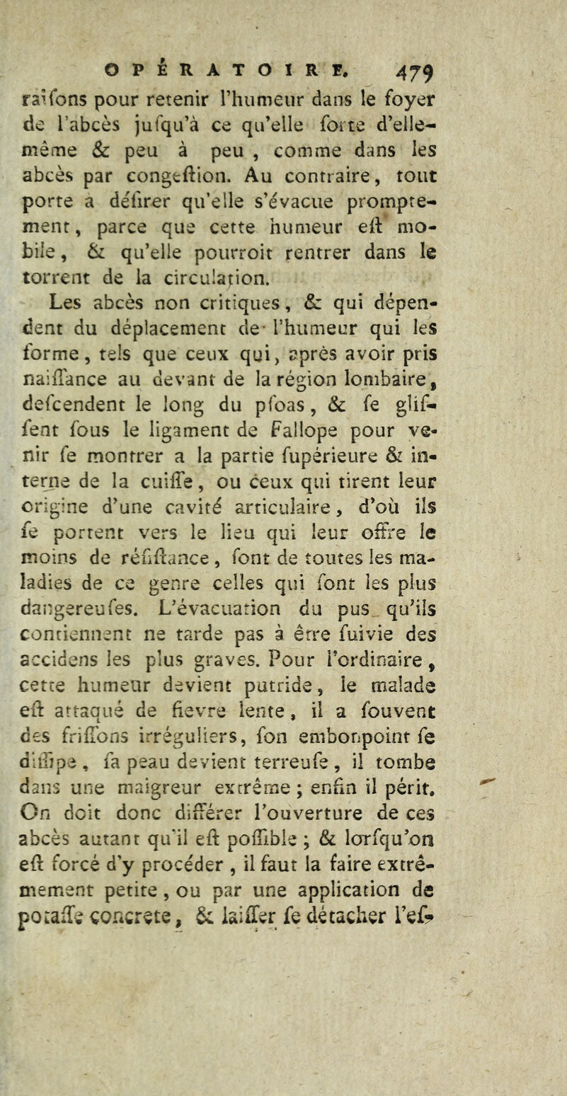 raifons pour retenir l’humeur dans le foyer de l’abcès jufqu’à ce qu’elle forte d’elle- même & peu à peu , comme dans les abcès par congtftion. Au contraire, tout porte a déürer qu’elle s’évacue prompte- ment, parce que cette humeur eft mo- bile , & qu’elle pourroit rentrer dans le torrent de la circulation. Les abcès non critiques, & qui dépen- dent du déplacement de- l’humeur qui les forme, tels que ceux qui, après avoir pris naiiTance au devant de la région lombaire, defcendent le long du pfoas, & fe glif- fent fous le ligament de Fallope pour ve- nir fe montrer a la partie fupérieure & in- terne de la cuiffe, ou ceux qui tirent leur origine d’une cavité articulaire, d’où ils fe portent vers le lieu qui leur offre le moins de réfiftance , font de toutes les ma- ladies de ce genre celles qui font les plus dangereufes. L’évacuation du pus qu’ils contiennent ne tarde pas à être fuivie des accidens les plus graves. Pour l’ordinaire, cette humeur devient putride, le malade eft attaqué de fievre lente, il a fouvent des friffons irréguliers, fon embonpoint fe dUripe, fa peau devient terreufe, il tombe dans une maigreur exrrêrne ; enfin il périt. On doit donc différer l’ouverture de ces abcès autant qu'il eft poffible ; & lorfqu’on eft forcé d'y procéder , il faut la faire extrê- mement petite, ou par une application de poraffe coricrete , Sc iaiffer fe détacher TeC?