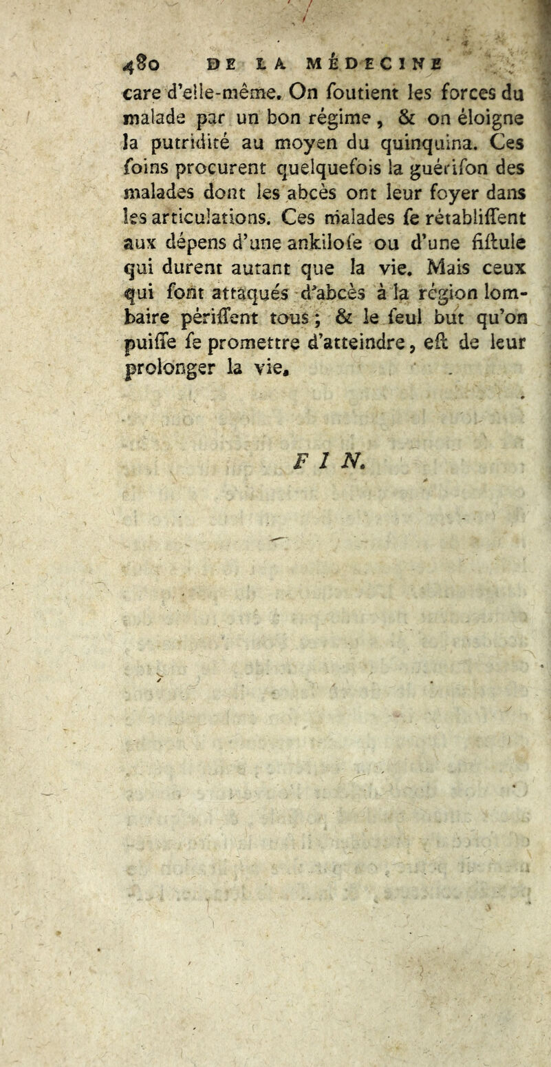 care d’elle-même. On foutient les forces du malade par un bon régime, & on éloigne la putridité au moyen du quinquina. Ces foins procurent quelquefois la guédfon des malades dont les abcès ont leur foyer dans les articulations. Ces malades fe rétabliffent aux dépens d’une ankilofe ou d’une fiftule qui durent autant que la vie. Mais ceux qui font attaqués d^'abcès à la région lom- baire périffent tous ; & le feul but qu’on puiffe fe promettre d’atteindre, eft de leur prolonger la vie. FIN.