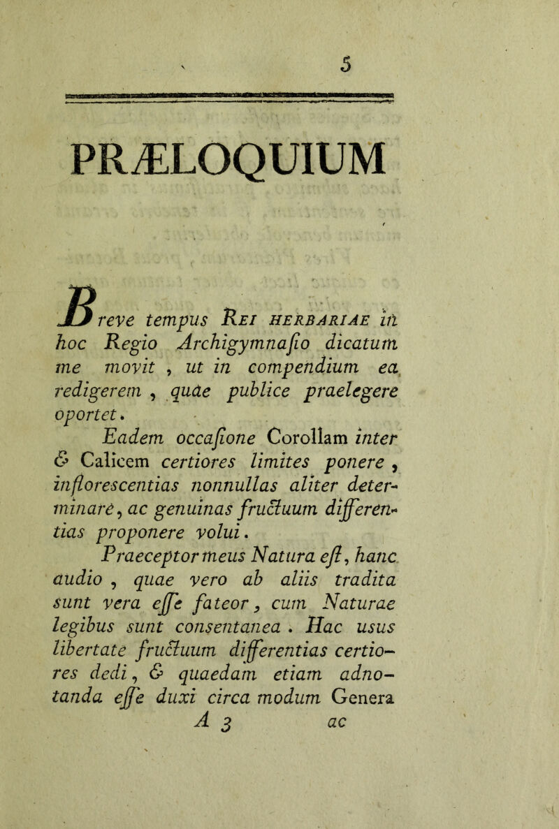 PROLOQUIUM JD reve tempus Kei herbjriae in hoc Regio Archigymnajio dicatum me movit , ut in compendium ea, redigerem , quae publice praelegere oportet^ Eadem occajione Corollam inter & Calicem certiores limites ponere , inflorescentias nonnullas aliter deter- minare^ ac genuinas fructuum differen- tias proponere volui. Praeceptor meus Natura efl, hanc, audio , quae vero ah aliis tradita sunt vera effe fateor, cum Naturae legibus sunt consentanea . Hac usus libertate fructuum differentias certio- res dedi, & quaedam etiam adno- tanda effe duxi circa modum Genera A 2 ac