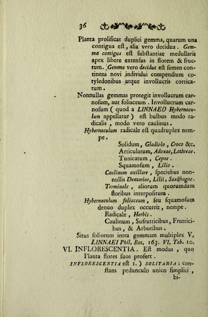 3^ Planta prolificat duplici gemma, quarum una contigua eft, alia vero decidua . Gem- ma contigua eft fubftantiae medullaris apex libere excenfus in florem & fruci- tum. jGemma vero decidua efl femen con- tinens novi individui compendium co- tyledonibus atque invollucris cortica- tum • Nonnullas gemmas protegit invollucrum car^ nofum, aut foliaceum . Invollucrum car- nofum ( quod a LINNAEO Hybernacu^ Ium appellatur ) efl; bulbus modo ra- dicalis , modo vero caulinus. Hybernaculum radicale efl quadruplex nem- pe . Solidum, Gladiolo , Croco 8cc^ Articulatum, Adoxae,Lathreae» Tunicatum , Cepae . Squamofum , Lilio • Cauliniim axillare , fpeciebus non- nullis Dentariaef Lilii3 Saxifragae, Terminale , aliorum quorumdam floribus interpofitura . Hybernaculum foliaceum, feu fquamolum denuo duplex occurrit, nempe. Radicale , Herbis. Caulinum , Sufrutticibus, Fruttici- bus , 3c Arboribus. Situs foliorum intra gemmam multiplex V, LINNAEI PhiU Bot. 163, Vl.Tab. 10, VI. INFLORESCENTIA. Efl modus , quo Planta flores fuos profert. INFLORESCENTIA efl I. ) SOLITARIA i Con- flans pedunculo unico flmplici , bi-
