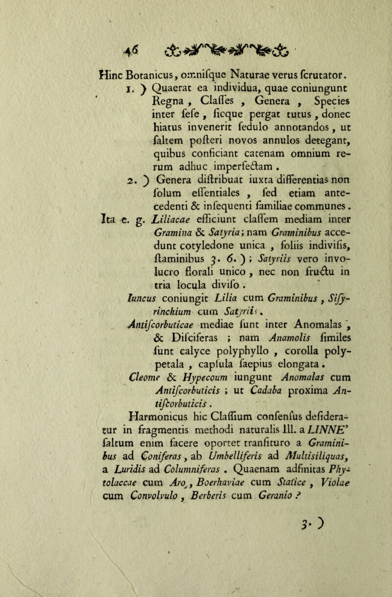 ■ HincBotanicus, omnifque Naturae verus fcrutator. 1. y Quaerat ea individua, quae ccniungunt Regna , ClaflTes , Genera , Species inter fefe , ficque pergat tutus, donec hiatus invenerit fedulo annotandos, ut faltem pofteri novos annulos detegant, quibus conficiant catenam omnium re- rum adhuc, imperfedam . 2. ) Genera diilribuat iuxta differentias non folum effentiales , fed etiam ante- cedenti & infequenti familiae communes. Ita c. g. Liliacae efficiunt claffem mediam inter Gramina & Satyria, n2iVCi Graminibus acce- dunt cotyledone unica , foliis indivifis, flaminibus 3. 6. ) ; Satyriis vero invo- lucro fiorali unico , nec non frudu in tria locula divifo . luncus coniungit Lilia cum Graminibus, Sify- rinchium eum Satyriis. Antifcorbuticae mediae funt inter Anomalas & Difciferas ; nam Anamolis fimiles funt calyce polyphyllo , corolla poly- petala , caplula faepius elongata. Cleome & Hypecoum iungunt Anomalas cum Antifcorbuticis ; ut Cadaba proxima An- tijhorbuticis. Harmonicus hic Claffium confenius defidera- tur in fragmentis methodi naturalis 111. a LINNE’ faltum enim facere oportet tranfituro a Gramirii'- hus ad Coniferas, ab Umbelliferis ad Multisiliquas, a Luridis ad Columniferas • Quaenam adfinitas Phy~ tolaccae cum Aro^, Boerkaviae cum Statice , Violae cum Convolvulo , Berberis cum Geranio /