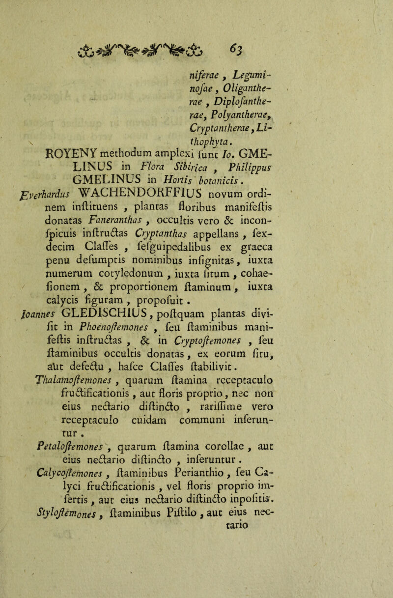 niferae , Le^imi- nofae, Oli^anthe- rae , Diplofanthe- rae, Pofyantherae, Cryptantherae, Li- X thophyta. ROYENY methodum amplexi fune Io, GME- LINUS in Flora Sibirica , Philippus GMELINUS in Hortis botanicis. Fverhardus WACHENDOKFFlUS novum ordi- nem inilicuens , plantas floribus manifeftis donatas Faneranthas , occultis vero 8c incon- fpicuis inflrudas Cryptanthas appellans , fex- decim ClalTes , fefguipedalibus ex graeca penu defumptis nominibus infignitas, iuxta numerum cotyledonum , iuxta litum , cohae- flonem , & proportionem flaminum , iuxta calycis figuram , propofuit . Icannes GLEDISCHIUS, poftquam plantas divi- fit in Phoenqfleniones , feu flaminibus mani- feflis inflrudas , in Cryptofiemones , feu flaminibus occultis donatas, ex eorum fitu, aUt defedu , hafce Clafles flabilivit. Tlialainoftemones , quarum flamina receptaculo frudificationis, aut floris proprio, nec non eius nedario diflindo , rariflime vero receptaculo cuidam communi inferun- tur . Petaloftemones y quarum flamina corollae, aut eius nedario diflindo , inferuntur. Calycqfiemones , flaminibus Perianthio , feu Ca- lyci frudificationis , vel floris proprio im- fertis , aut eius nedario diflindo inpolitis. Stylojlemones , flaminibus Piflilo , aut eius nec- tario