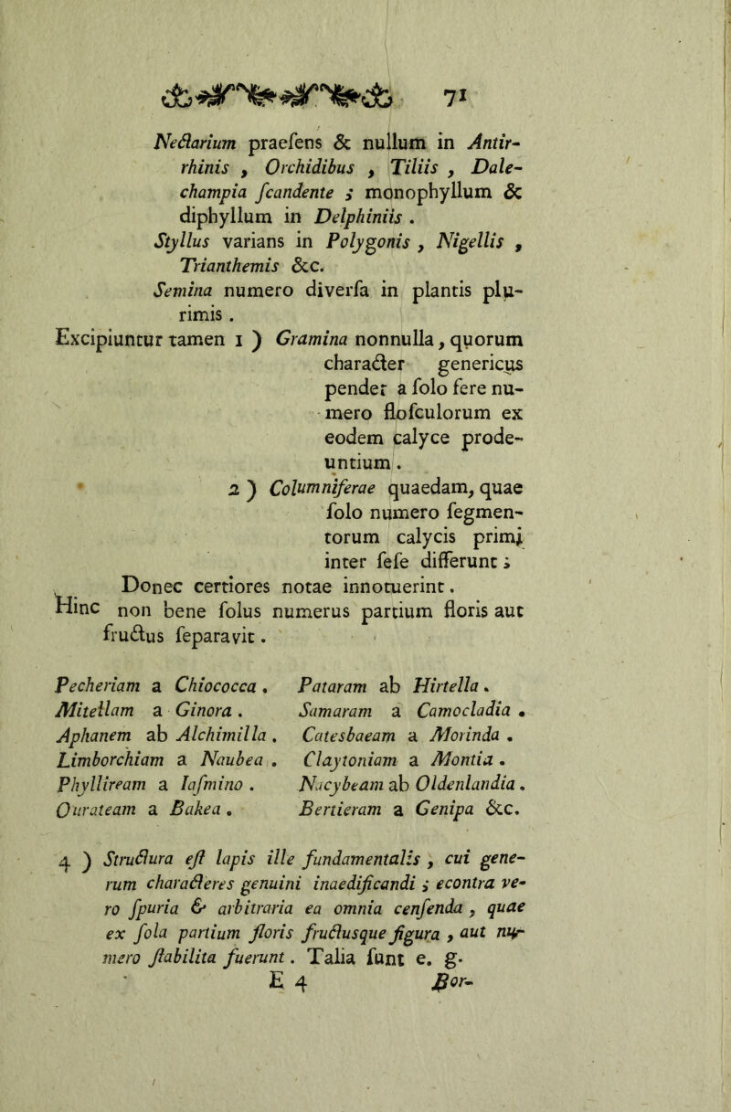 Nedarium praefens & nullum in Antir^ rhinis , Orchidibus , Tiliis , jDa/^- champia /candente i monophyllum & diphyllum in Delphiniis . Styllus varians in Polygonis , Nigellis , Trianthemis &c. Semina numero diverfa in plantis plu- rimis . Excipiuntur tamen i ) Gramina nonnulla, quorum charader genericus pender ^folo fere nu- mero flpfculorum ex eodem calyce prode- untium. 2 ) Columniferae quaedam, quae folo numero Tegmen- torum calycis primi inter fefe differunt i Donec certiores notae innotuerint. Hinc non bene folus numerus partium floris aut frudus feparavic. Pecheriam a Chiococca , Pataram ab Hirtella. Mitellam a Ginora. Samaram a Camocladia • Aphanem ab Alchimilla , Catesbaeam a Morinda . Limborchiam a Naubea,, Claytoniam a Montia • PhylUream a lafmino . Nacybeam ab Oldenlandia. Ourateam a Bakea , Bertieram a Genipa 6cc, 4 ) Strudura ejl lapis ille fundamentalis , cui gene- rum charaderes genuini inaedificandi i econtra ve~ ro /paria & arbitraria ea omnia cen/enda , quae ex /ola partium floris frudus que figura > cut UHr mero fiabilita fuerunt. Talia funt e, g» E 4 J^or-