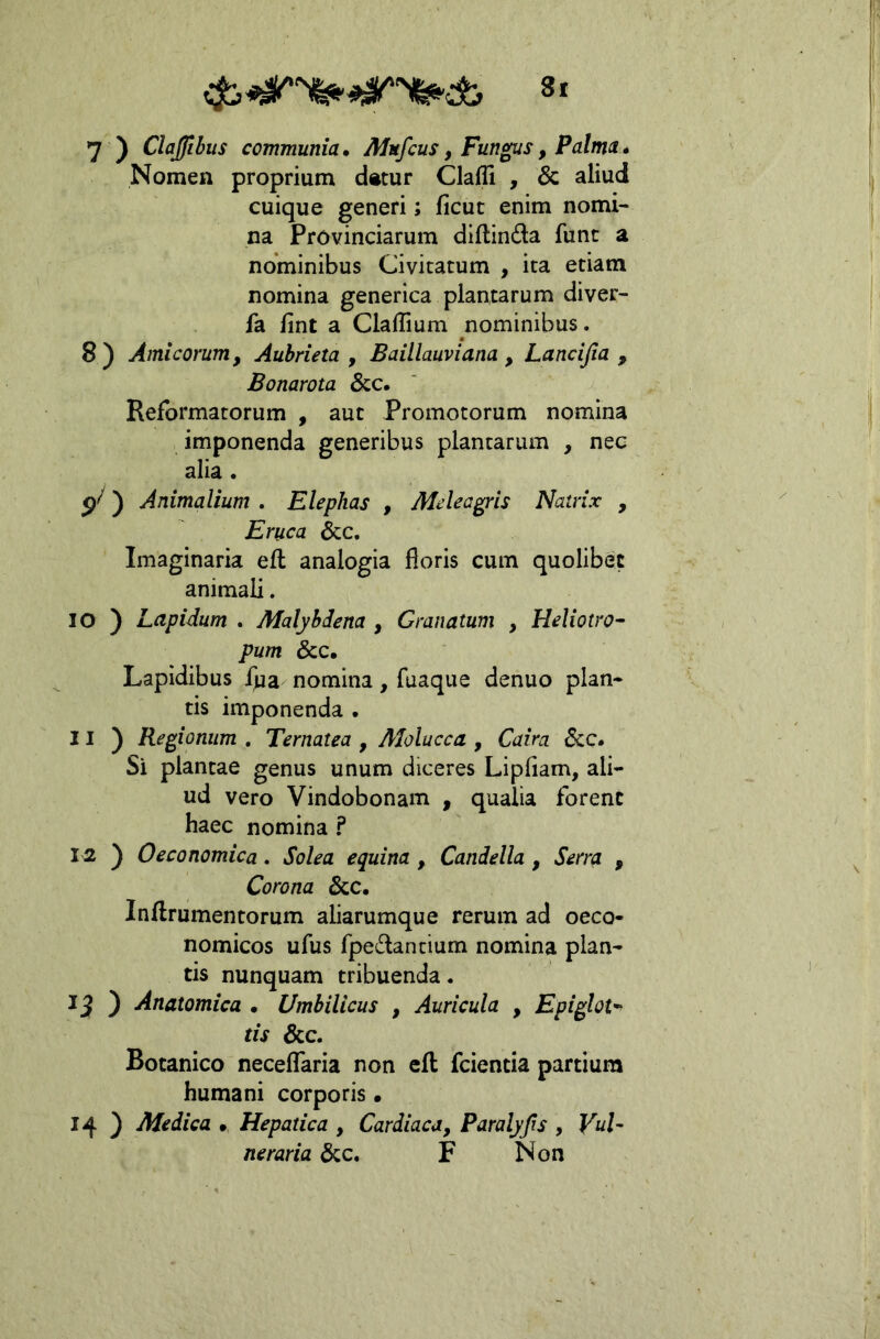 7 ) Clajlbus communia, AIu/cus, Fungus, Palma, Nomen proprium d»tur Clafli , & aliud cuique generi; ficut enim nomi- na Provinciarum diftinda fune a nominibus Civitatum , ita etiam nomina generica plantarum diver- fa fint a Clallium nominibus. 8) Amicorum, Aubrieta , Baillauviana , Lancifia , Bonarota &c. Reformatorum , aut Promotorum nomina imponenda generibus plantarum , nec alia. ) Animalium . Elephas , Mdeagris Natrix , Eruca &c. Imaginaria ell analogia floris cum quolibet animali. 10 ) Lapidum . Malybdena , Granatum , Heliotro^ pum &c. Lapidibus fpa nomina, fuaque denuo plan- tis imponenda . 11 ) Regionum , Ternatea , AJolucca , Caira 6cc, Si plancae genus unum diceres Lipflam, ali- ud vero Vindobonam , qualia forent haec nomina ? 12 ) Oeconomica. Solea equina , Candella, Serra , Corona &c. Inftrumentorum aliarumque rerum ad oeco- nomicos ufus fpedantium nomina plan- tis nunquam tribuenda. ) Anatomica • Umbilicus , Auricula , Epiglot-^ tis &c. Botanico neceflTaria non eft fcientia partium humani corporis • 14 ) Medica • Hepatica , Cardiaca, Paralyjis , VuU neraria 6cc. F Non