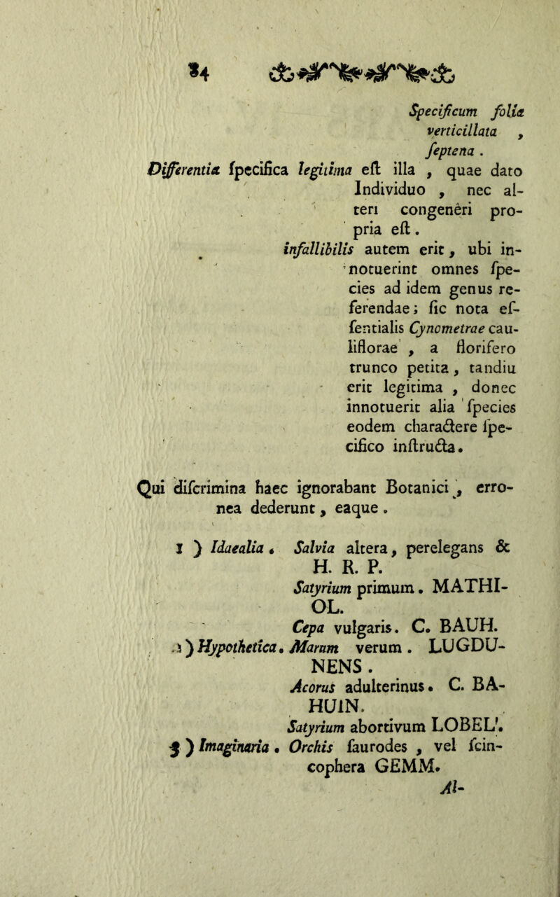 «4 Specificum folia, venicillata , feptena . Differentia fpccifica le^titna efl: illa , quae dato Individuo , nec al- teri congeneri pro- pria eft. infallibilis autem erit, ubi in- notuerint omnes /pe- cies ad idem genus re- ferendae; fic nota ef- fentialis Cynometrae cau- iiflorae , a florifero trunco petita, tandiu erit legitima , donec innotuerit alia 'fpecies eodem charadere fpc*- cifico inflruda* Qui difcrimina bacc ignorabant Botanici , erro- nea dederunt, eaque. I ) Idaealia« Salvia altera, perelegans & H. R. P. Satyrium primum. MATHI- OL. Cepa vulgaris. C. BAUH. Hypothetica» Marum verum. LUGDU- NENS . Acorus adulterinus. C. BA- HUIN. Satyrium abortivum LOBEL'. 5 ) Itnaginaria • Orchis faurodes , vel fcin- cophera GEMM. AI-