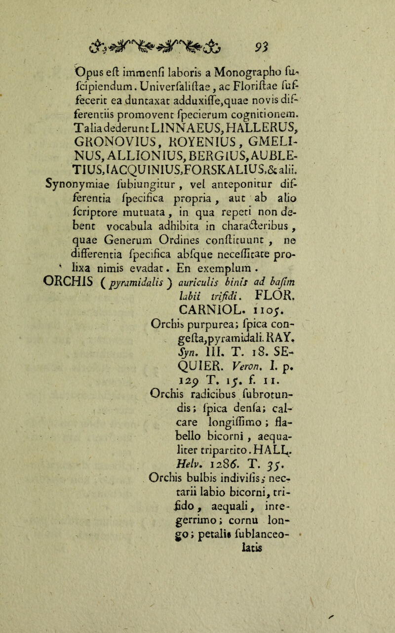 S»J opus eft immenfi laboris a Monographo fo^ fdpiendum. Univerfaliftae, ac Floridae fuf- fecerit ea duntaxac adduxi{re,quae novis dif- ferentiis promovent fpecierum cognitionem. Talia dederunt LINNAEUS, HALLERUS, GKONOVIUS, KOYENIUS, GMELI- NUS,ALLI0N1US,BERG1US,AUBLE. TIUS,[ACQUINlUS,FORSKALlUS.&alii. Synonymiae fubiungitur , vel anteponitur dif- ferentia fpecifica propria, aut ab alio fcriptore mutuata, in qua repeti non de- bent vocabula adhibita in charad:eribus , quae Generum Ordines condicuunt , ne differentia fpecifica abfque neceditate pro- ' lixa nimis evadat. En exemplum . ORCHIS ( pyramidalis ) auriculis binis ad bajim labii trifidi, FLOR. CARNIOL. iioy. Orchis purpurea; fpica con- . geda^pyramidali. RAY. Syn, IIL T. i8. SE-^ QUI ER. Veron, 1, p. i2p T, ly. f. 11. Orchis radicibus fubrotun- , ^ dis; fpica denfa; cal- care longidimo; fla- bello bicorni , aequa- liter tripartito. H ALL. Help. 1286. T. yy/ Orchis bulbis indivifis^ nec- tarii labio bicorni, tri- fido , aequali, inte- gerrimo ; cornu lon- go ; petalie fublanceo- • latis