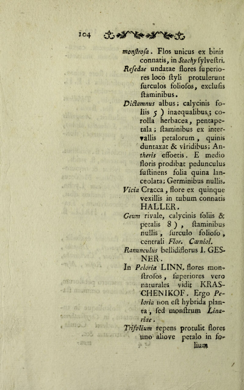 monjlrofa. Flos unicus ex binis connatis, in Stachy fylveftri. Refedae undatae flores fuperio- res loco ftyli protulerunt furculos foliofos, exclufis flaminibus. Di^amnus albus; calycinis fo- liis ^ ) inaequalibus^; co* rolla herbacea, pencape- tala; flaminibus ex incer- ▼allis petalorum , quinis  duntaxac & viridibus; An- theris effbetis. E medio floris prodibat pedunculus fuflinens folia quina lan- ce olata; Germinibus nullis* Vicia Cracca , flore ex quinque vexillis in tubum connatis HALLER. Ceum rivale, calycinis foliis (5c petalis 8 ) , flaminibus nullis , iurculo foliofo , centrali Flor. Ccuniol. Ranunculus beliidiflorus 1, GES- NER. In Peloria LINN. flores mon^ flrofos, luperiores vero naturales vidit KRAS- CHENIKOF, Ergo P^- Horia non efl hybrida plan- ta*, fed monflrum Lina^ viae ^ Trifolium repens protulit flores uno aliove petalo in fo- liun» /