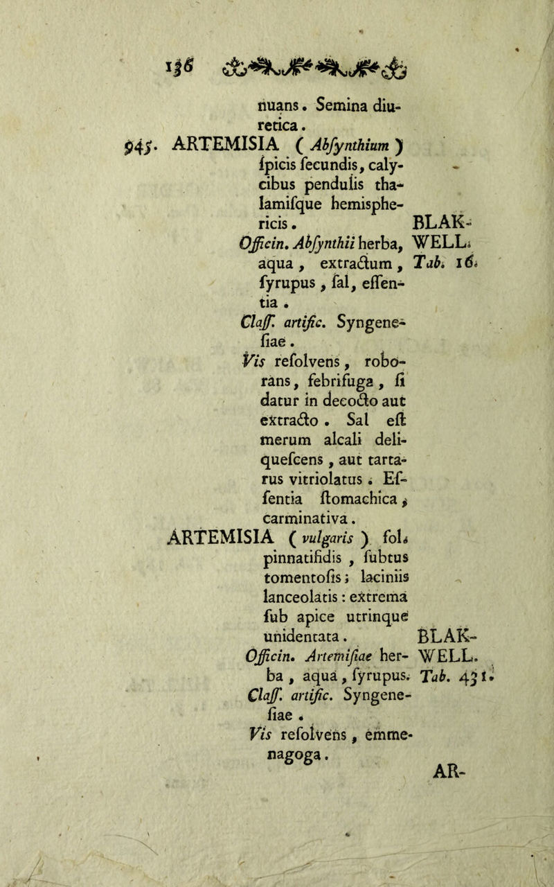 nuans. Semina diu- retica . P4S* ARTEMISIA ( Abfynthium )( fpicis fecundis, caly- cibus pendulis tha- lamifque bemisphe- ricis. Officin, Abfynthii herba, aqua, extradum, fyrupus, fal, eflen- tia • Clajj\ artijic. Syngene- fiae. Vis refolvens, robo- rans, febrifuga, fi' datur in deeodo aut cXtrado . Sal eft merum alcali deli- quefcens, aut tarta- rus vitriolatus i Ef- fentia ftomachica ^ carminativa. ARTEMISIA ( vulgaris ) foh pinnatifidis , fubtus tomentofis; laciniis lanceolatis: extrema fub apice utrinque unidentaca. Officin» Artetnifiae ba , aqua, fyrupus. Claff, artijic, Syngene- fiae • Vis refolvens, emme* nagoga. BLAK- WELL. Tabi BLAK- WELL. Tab. 431 AR-