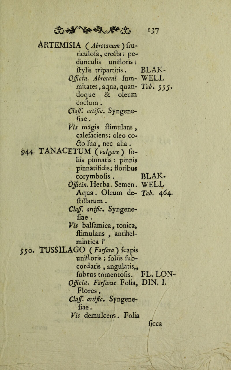 Artemisia ^ Abrotamm) fru- ticulofa, ereda; pe- dunculis unifloris; ftylis tripartitis. BLAK-'^ Qfficin. Abrotani fuin- WELL mitates, aqua,quan- Tab, 555* doque & oleum codum . 'Claff* artijic. Syngene- fiae. Vis mdgis ftimulatis, calefaciens; oleo co- do fua, nec alia . 944. T AN ACETUM ( vulgare ) fo- liis pinnatis: pinnis pinnatifidis; floribus corymbofis . BLAK* Officin, Herba, Semen. WELL Aqua. Oleum de- Tab. 4^4. ftillatum . Clajf- artijic. Syngene- fiae . Vis balfamica, tonica, flimulans , antihel- mintica f 156. TUSSILAGO () fcapis unifloris ; foliis fub- cordatis , angulatis,, fubcus toinentofis. FL. LON- Officia, Farfarae Folia, DIN. 1. Flores. Claffi, artific. Syngene- fiae. Vis demulcens. Folia /