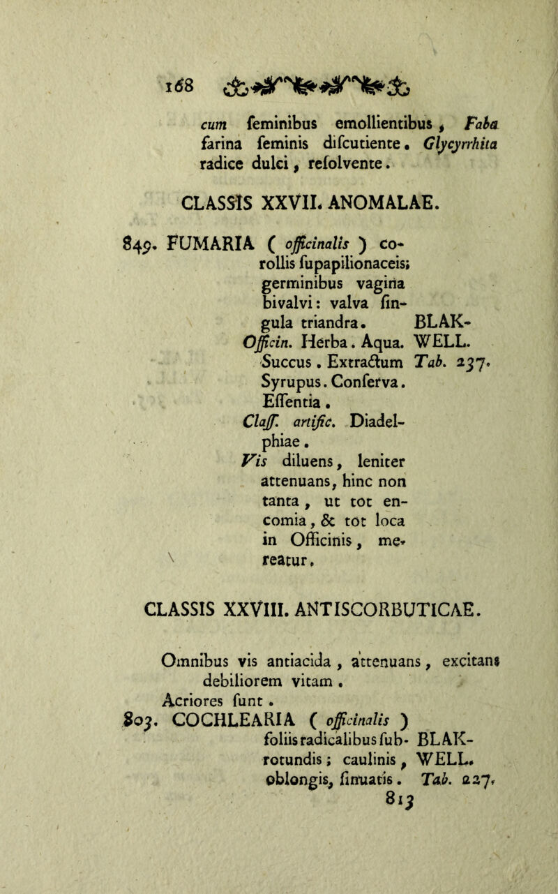 1^8 cum feminibus emollientibus ^ Fa$a farina feminis difcutiente • Glycyrrhita radice dulci, refolvente. CLASSIS XXVIL ANOMALAE. 84^. FUMARIA ( oficinalis ) Co- rollis fupapilionaceis; germinibus vagina bivalvi: valva fin- gula triandra • BLAK- Officin, Herba. Aqua. WELL. 'Succus • Extradum Tab. 237. Sy rupus. Conferva. EfTentia • , Clajf, artific» Diadel- phiae. F^is diluens, leniter attenuans, hinc non tanta, ut tot en- comia, & tot loca in Officinis, me* \ reatur. CLASSIS XXVIII. ANTISCORBUTICAE. Omnibus vis antiacida , attenuans, excitans debiliorem vitam • Acriores funt . 80^. COCHLEARIA ( offidnalis ) foliis radicalibus fu b- BLAK- rotundis; caulinis , WELL# oblongis, fmtiatis. Tab. asy» 81^