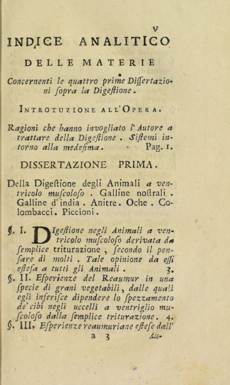 INDjCE ANALITICO DELLE MATERIE Concernenti le quattro prime Dijfertazìo- ni /opra la Digefilone, Introtuzione all’Opera. 'Ragioni che hanno invogliato l'Autore a trattare della Digefiione . Sifiemi in- torno alla msdefima. » Pag. i. DISSERTAZIONE PRIMA. Della Digeftione degli Animali a ven- tricolo mufcolofo . Galline noftrali . Galline d’india . Anitre. Oche . Co- lombacci. Piccioni. §. I. I^^Igefiione negli Ammali a ven- J y tricolo mufcolofo derivata da femplìce triturazione , fecondo il pen- fare di molti . Tale opinione da ejft efiefa a tutti gli Animali . II. Efperienze del Reaumur in una fpecie di grani vegetabili^ dalle quali egli ìnferifce dipendere lo fpezzamento de' cibi negli uccelli a ventrìglio mu- fcolofo dalla femplìce triturazione, 4. Ili» Efperienze reaumurìane efiefe dalT a 3 Au- t