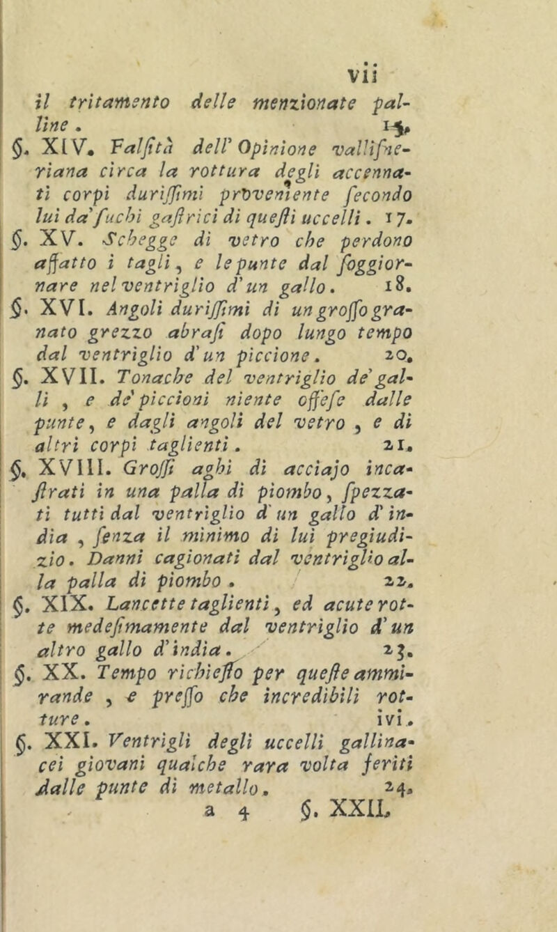 V13 il trìtamsnto delle menzionate pal- line . §4 XIV^, Faljttà deir Opinione vallìfne- YÌana circa la rottura degli accenna- ti corpi durìjftmi proveniente fecondo lui da' fuchi gajlrici di quejìi uccelli. 17. XV. Schegge di vetro che perdono adatto ì taglia e le punte dal foggiar- tiare nel ventriglio d'un gallo. §. XVI. Angoli durijjìmi di ungrojjbgra- nato grezzo abrafi dopo lungo tempo dal ventriglio d'un piccione. 20, §. XVII. Tonache del ventriglio de'gal- li , e de' piccioni niente off'efe dalle punte ^ e dagli angoli del vetro ^ e di altri corpi taglienti. zi» XVllI. Grojfi aphì dì accia]0 inca- Jlratì in una palladi piombo^ [pezza- ti tutti dal ventriglio d'un gallo d'in- dia , fenza il minimo di lui pregiudi- zio. Danni cagionati dal ventriglio al- la palla di piombo . zz, XIX. Lancette taglienti ^ ed acute rot- te medefimamente dal ventrìglio d'un altro gallo d'ìndia. z^, §. XX. Tempo rìchìejfo per quefle ammi- rande , ^ prs][o che incredibili rot- ture. ivi. XXI. Ventrigli degli uccelli gallina- cei giovani qualche rara volta feriti Àalle punte di metallo, 24. a ^ XXIL