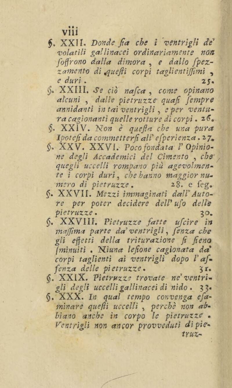 $. XXII. Doride Jìa che ì ventrìgli de' volatili gallinacei ordinariamente non foffrono dalla dimora , e dallo /pez- zame nto di ^quefiì corpi taglientìjjìmì , e duri. 25. XXIII. Se ciò nafca , come opinano alcuni , dalle pietruzze quafi fempre annidanti in tai ventrìgli ^ e per ventu- ra cagionanti quelle rotture dì corpi. 2^. §. XXi\^. Non è quefia che una pura Ipotejt da commetterli ali' efperienza. 27, XXV. XXVi. Vocofondata V Opinio- ne degli Accademici del Cimento , che' , quegli uccelli rompano piu agevolmen- te i corpi duri ^ che hanno maggior nu- mero di pietruzze, 28. e feg. 1^. XXVII. Mezzi immaginati dall'Auto- re per poter decidere dell' ufo delle pietruzze. 30. XXVI II. Pietruzze fatte ufcìre in majfma parte da' ventrìgli ^ fenza che gli effetti della triturazione fi fieno (minuitì . Niuna lefione cagionata da corpi taglienti ai ventrìgli dopo l'af- fenza delle pietruzze, 3r. $. XXIX. Pietruzze trovate ne' ventri- gli degli uccelli gallinacei dì nido, 3 §. XXX. In qual tempo convenga efa- mìnare quejìì uccelli , perche non ab- biano anche in corpo le pietruzze • Ventrìgli non ancor provveduti dìpie- truz-