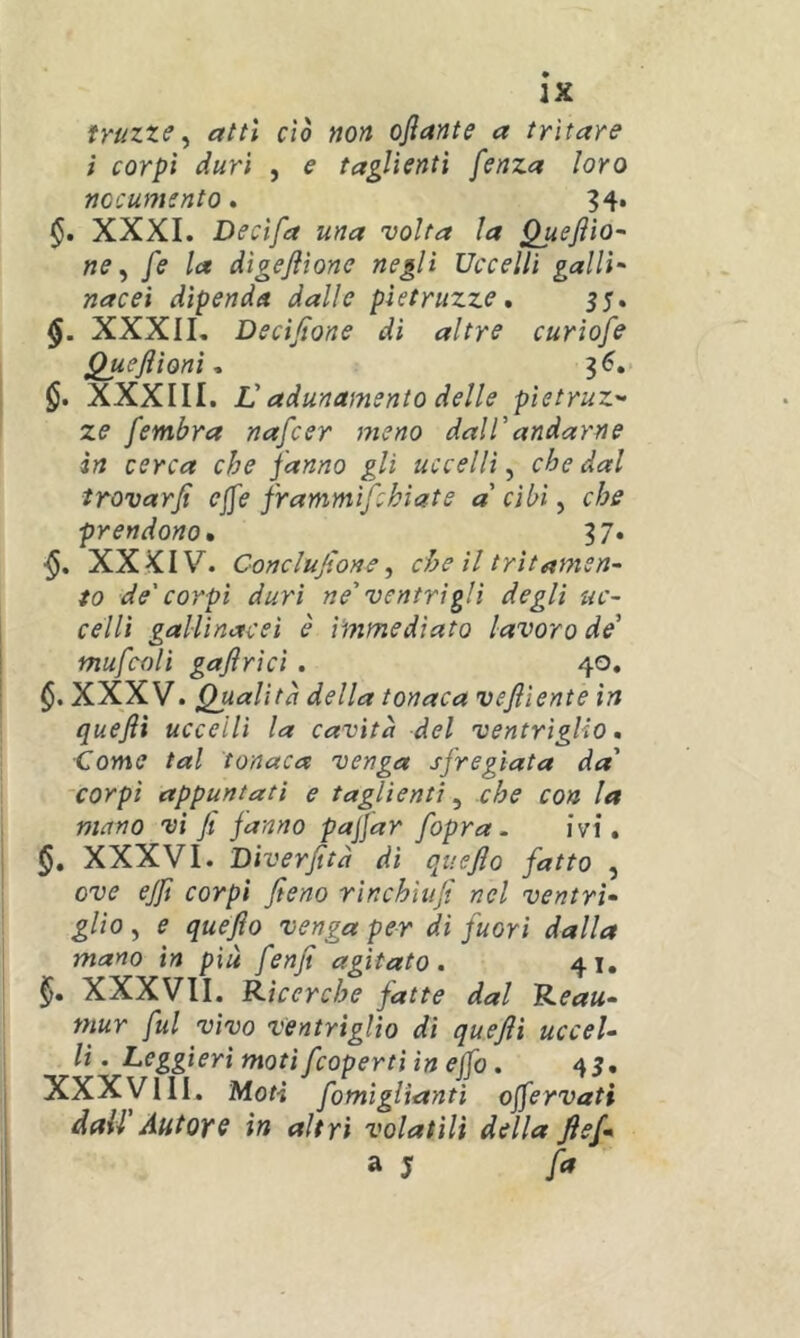 JX truzze ^ atti ciò non oflante a tritare ì corpi duri , e taglienti fenza loro nocumento. ?4. §, XXXI. Decifa una volta la Queftio~ ne ^ fe la digeflìone negli Uccelli galli- nacei dipenda dalle pìetruzze, 55. §. XXXII, Decijtone di altre curìofe Queflìonì ^ 3^. §. XXXIII. Vadunamento delle pietruz- ze fembra nafcer meno dalTandarne in cerca che fanno gli uccelli^ che dal irovarfi ejfe frammifchìate a cibi, che prendono» 37. XXKIV. Cortclujìone ^ che il trìtamen- to de'corpi duri ne' ventrigli degli uc- celli gallinacei è immediato lavoro de' mufcoli gaflrìci. 40. XXXV. Qualità della tonaca vefliente in quefli uccelli la cavità del ventriglio, Come tal tonaca venga sfregiata da' 'Corpi appuntati e taglienti, che con la mano vi fi fanno pajfar [opra. ivi, XXXVI. Diverfità di quejlo fatto , ove ejfi corpi fieno rinchiufi nel ventrì- glio , e quefio venga per di fuori dalla mano in più fenfi agitato. 41. XXXVII. Ricerche fatte dal Reau- mur fui vivo ventriglio di quefli uccel- li . Leggieri moti fcoperti in efib. 45, I XXXVIII. Moti fomiglianti ojfervati dall' Autore in altri volatili della ftef- a j fa