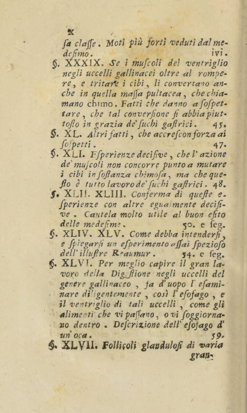 K fa elafe. Moti più forti 'vedutidalme^ defmo. ivi. XXXIX. Se ì mufeolì del 'ventriglio negli uccelli gallinacei oltre al rompe- re, e tritarle i cibi ^ lì converta'^o an- che in quella majja pultacea ^ che chia- mano chimo. Vaiti che danno afofpet- tare , che tal converfione jt abbiapiut- tojìo in grazia de'fuchi gajlricì. §. XL. Altrifatti, che accrefeon forza ai fo'petti. • 47. XLI. Ffperienze decìfve , che V azione de'mujcofì non concorre punto a mutare ì cibi in fojlanza chimofa, ma cheque- fio è tutto lavoro de'fuchi gaflrici. 4^. XLIJ. XLIII. Conferma di quejle e. fperìenze con altre egua mente decifi- ve . Cautela molto utile al buon ejtto delle medefme, 50. e feg. §. XLIV. XLV. Come debba intenderji, e fpìegarft un efperìmento affai fpeziofo deirUluflre R^aumur. 54. e feg. XLVI. Per meglio capire il gran la- voro della Dìgjìione negli uccelli del genere gallinaceo , ja d'uopo l' e fa mi- nare di'igentemente , coj) V efofago , e il ventriglio di tali uccelli , come gli alimenti che vipafano, evi foggiorna- ììo dentro . Defcrìxione dell' efojago d’ un oca. XLYii* FoUi(oU glandulofi di varia grattz