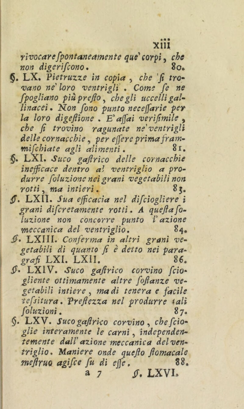 rìvocarefpofttaneamente que^ corpi ^ che non dìgertfcono* 8o. §, LX, Vietruzze in copia , che 'fi fro- vano ne' loro 'ventrigli . Come fe ne fpoglìano più prefio ^ che gli uccelli gaU linacei. fiion fono punto necejfarie per la loro digefiione . E'affai verifimile , che fi trovino ragunate ne'ventrìgli delle cornacchie ^ per effereprima fram~ mìfchiate agli alimenti, 8r, $. LXI. Suco gafirico delle cornacchie inefficace dentro al ventrìglio a pro- durre foluzione nei grani vegetabili non rotti ^ ma intieri, 85. fi, LXIl. Sua efficacia nel difcioglìere ì ^ani difcretamente rotti, A quefiafo- luzione non concorre punto l'azione meccanica del ventriglio, 84, fi> LXIII. Conferma in altri grani ve- getabili di quanto fi è detto nei para- grafi LXI. LXII. S6. fi» LXIV. Suco gafirico corvino fido- gliente ottimamente altre fofianze ve- getabili intiere ^ ma di tenera e facile tefsitura, Vrefiezza nel produrre tali foluzionì, 87. $. LXV. Suco gafirico corvino^ chefcto- glie interamente le carni, tndependen- temente dall' azione meccanica del ven- triglio, Maniere onde quefio fiomacale mefiruQ agifce fu di effe, 88. a 7 fi. LXVL