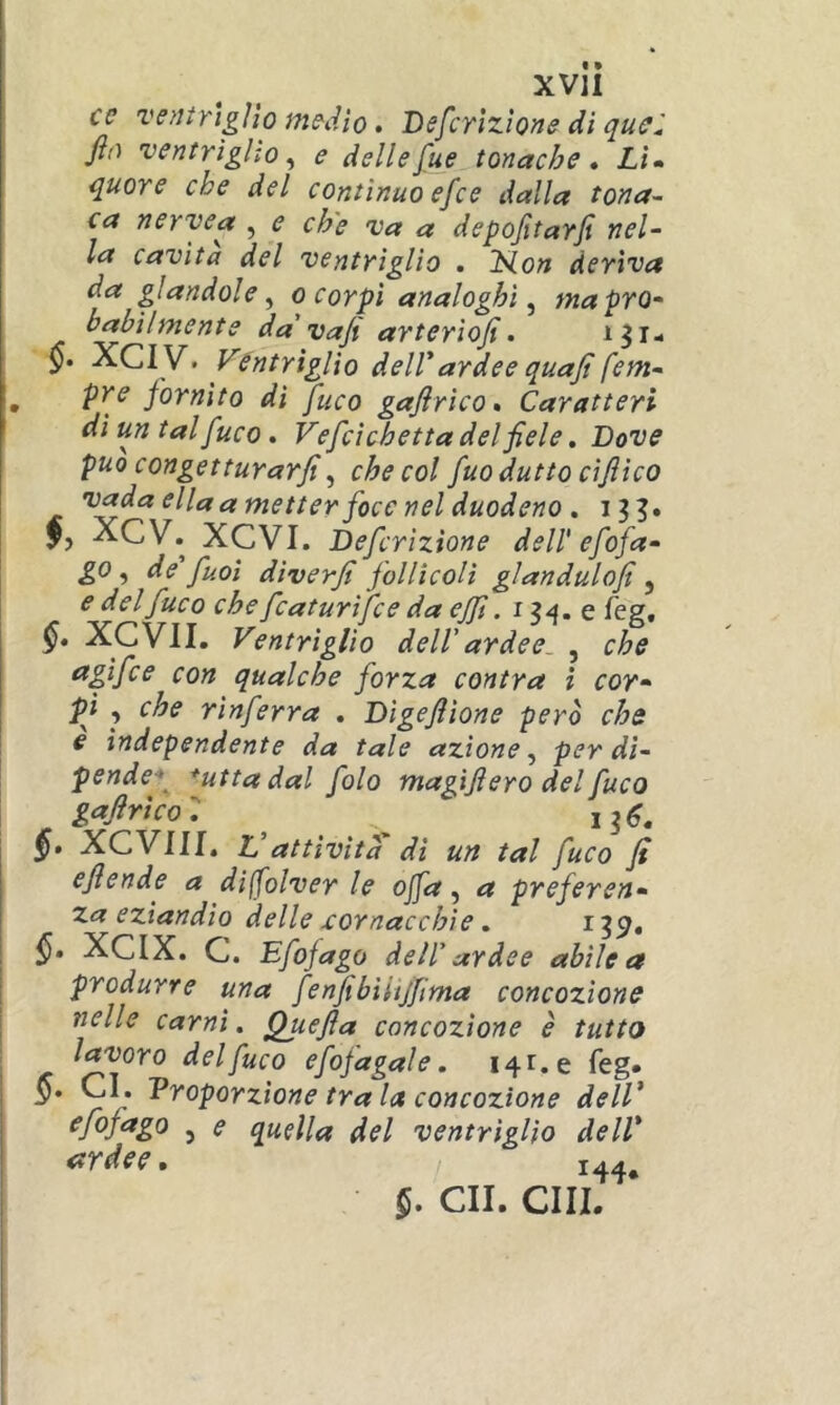 cc ve?iirtgììo m^iiìo. Befcrìzìone di jìa ventriglio^ e delleJue tonache* Lì» quore che del continuo efce dalla tona- ca nervea , e ch'e va a depofitarfi nel- la cavita del ventrìglio . Hon deriva da gìandole ^ o corpi analoghi^ ma pro- babilmente da'vajt arterìofi. §• XCiy. Ventrìglio deirardee quajt fem- pre fornito di fuco gafirìco* Caratteri dì un tal fuco. Vefcìchetta del fiele, Dove può congetturarfi^ che col fuodutto cìjììco vada ella a metter foce nel duodeno . 13?. f, XCV. XCVI. Defcrìzione dell'efofa- go, de fuoi dìverfi follìcoli glandulofi, e del fuco che fcaturìfce da ejfi. 13-^. e feg, XCVII. Ventriglio dell'ardee. , che apfce con qualche forza cantra i cor- pi , che rìnferra . Dìgefiìone però che e ìndependente da tale azione^ per di- pende-^ *utta dal fola magifiero del fuco gafirìco: ^ §. XCVIII, Vattività' dì un tal fuco fi efiende a dijfolver le ojfa, a preferen- za eziandio delle cornacchie, ^39» XCIX. C. Efofago dell' ardee abile a produrre una fenfibìiijfima concozìone nelle carni. Quefia concozìone è tutto lavoro delfico efojagale. 141.0 feg. §. CI. Proporzione tra la concozìone dell’ j s quella del ventrìglio dell’ ardee* 144, §* GII. CHI.