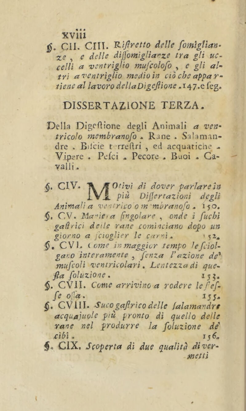 Cll. CHI. delle fomtgVtan- Z(? , e delle dijj'omìglla>?ze tra gli uc- celli a ventrìglio mufcolofo ^ e gli aU tri a ventrìglio medio in ciò che appar- tiene al lavoro dellaDigeJìionefeg. DISSERTAZIONE TERZA. Della Digf’fìione degli Animali a ven- tricolo membranofo . Rane . Salaman- dre . Bilcie t rreflri , ed acquatiche . Vipere . Pelei . Pecore . Buoi . Ca- valli . CIV. TVdì dover parlareln ÌVa pià Dijjerrazioni degli Animali a ventrìco o m'mbranofo . Ì50, §, CV. Ma'^ie-a (ingoiare , onde ì fuchi gali rici delle rane cominciano dopo un giorno a fcioglìer le carni ^ t ^2^ evi. i V7ne in maggior tempo lefciol- gar.o ìnterafJiente , fenza l'azione de' mufcoli ventricolari, Lentezza dì que~ fa foluzìone. 155. C\MI. Come arrivino a rodere lefef- fe ofa. 15;. CVIII. Suco^gafirìco delle falamandre acquajuole più pronto dì quello delle rane nel produrre la foluzìone de cibi . J CIX, Scoperta dì due qualità diver- - metti t