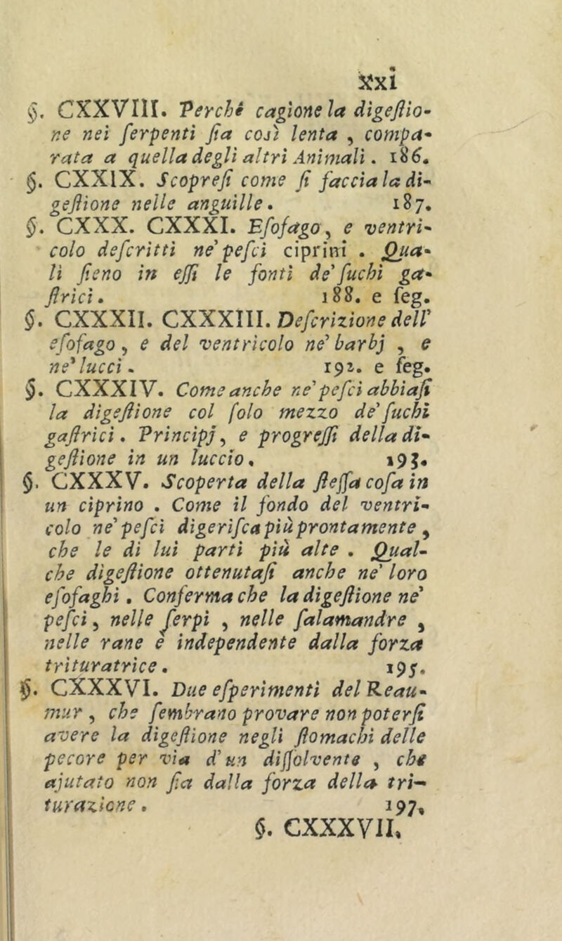 ($. CXXVIII. Perché cagione la dìgejìio- ne nei ferpentì jta cojì lenta , compa^ rata a quella degli altri Animali. CXXIX. Scoprefi come fi facciala dì-' gejìione nelle anguille. 187. §. CXXX. CXXXI. Efofago ^ e ventri^ colo defcrìttì ne' pefcì ciprini . Quet* lì fieno in ejfi le fonti de'fuchi ga- firìci. 188. e feg. §. CXXXII. CXXXm.Defcrìzìonedell' efofago y e del ventricolo ne'barbj , e ne'lucci. 191. e feg. CXXXIV. Come anche ne' pefcì abbiafi la digefiìone col fola mezzo de'fuchi gafirici. Vrincipj ^ e progrejfi della di- gejìione in un luccio. i9J. $. GXXXV. Scoperta della fiejfacofain un ciprino . Come il fondo del ventrì- colo ne'pefcì digerifca più prontamente ^ che le di luì parti più alte . fal- che dìgejìione ottenutafi anche ne' loro efofaghi, Conferma che la digefiìone ne' pefcì, nelle J'erpì , nelle falamandre , nelle rane e ìndependente dalla forza trituratrìce. 195. CXXXVI. Due efperimentì delKeau- mur ^ che fembrano provare non poterji avere la digefiìone negli fiomachi delle pecore per vìa d'un dijjolvente , cht aiutato non fia dalla forza della tri— turazione. 197, §. CXXXVII»