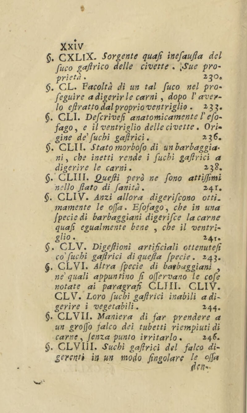 CXLiX. Sorgente quafi ìnefaufla del fuco gaftrìco delle civette . \Sue prò- pYÌCtù . ^3^* CL. Facoltà di un tal fuco nel prò- feguìre a digerirle carni , dopo V aver- lo ejìratto dal proprio ventriglio . GLI. Defcrivefi anatomicamente T efo- fago, e il ventriglio delle civette. Ori» gine de'fuchi gaflrici, 3,^6, §. CLIf. Statomorbofo di unbarbaggìa' ni, che inetti rende ì fuchi gajlrìcì a digerire le carni, 2,3^. $.'CLIII. Quefii perà ne fono attiffmi nello fiato di fanìtà, §. CLIV. Anzi allora digerifcono otti, inamente le ofia. Efofago^ che in una jpeciedi barbaggiani digerìfce la carne quafi egualmente bene , che il ventrì- glio , ì4t« §, CLV. Dìgefiìoni artificiali ottenutefi co'fuchi gafiricì di quefia fpecìe. 243. CLVI. Altra fpecìe di batbaggiani , ne' quali appuntino fi ojfervano le cofe notate ai paragrafi GLIII. GLIV. GLV. Loro fuchi gafiricì inabili a di- gerire i vegetabili. 144. §. GLVII. Maniera di far prendere a un grafo falco dei tubetti riempiuti di carne y Jenza punto irritarlo, §. GLVIJI. Suchi gafirìci del falco di- gerenti in un modo fingolare le offa