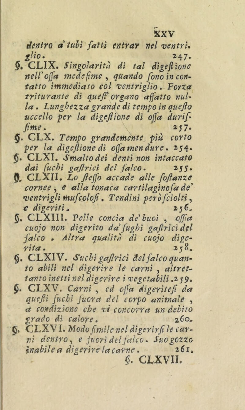 derttro a tubi fatti entrar nel ventri, gito, 247. 5é CLIX. Singolarità dì tal dìgejiione nell'oca mede (ime ^ quando fono in con- tatto immediato col ventrìglio. Forza ' triturante dì qu e fi organa affatto nul- \ la. Lunghezza grande di tempo in quejìo uccello per la dìgefiìone dì offa durìf finte. 257. ! 5. CLX. Tempo grandemente più corto per la dìgejiione di offa men dure, 254. CLXI, Smalto dei denti non intaccato dai fuchi gajirtcì del falco. 2.55, CLXII, Lo fiejfo accade alle foftanze cornee^ e alla tonaca cartilaginofade* ventrìgli mufcolofi, Tendini peròfcìolti, e digeriti» 256. §, CLXIII. Felle concia de'buoi , ojfa cuojo non digerito da' fughi gafìrìcì del falco • Altra qualità di cuojo dige- rita. 258, §. CLXIV. Suchi gafiricì del falco quan- to abili nel digerire le carni , altret- tanto inetti nel digerire i vegetabili .259, CLXV. Carni , ed offa digerìtefi da quefii fuchi juora del corpo animale , a condizione che vi concorra un debito grado di calore. zCo» CLXV I. Modofimile nel dìgerirfi le car- ni dentro^ e fuori del falco. Suo gozzo Inabile a digerire la carne. 261. CLXVII.