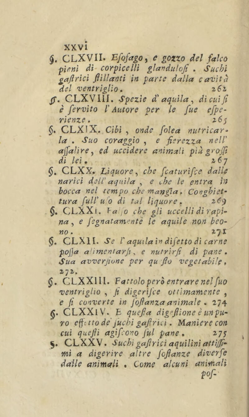 §. CLXVII. EfqfagOy e gozzo del falco pieni dì' coYpìcelli gìanduloji . Suchì gaftrìcì ftìlìantì in parte dalla cavità del ventrìglio, pg, CLXVllI. Spezie d'aquila^ dicuijì è fervito l'Autore per le fue efpe- rienze. §. CLXIX. Cibi , onde folca nutricar'’ la , Suo coraggio , e fierezza nell' afialire y ed uccidere animali più grojfi di lei • z 6 7 §, CLXX. Liquore^ che fcaturifce dalle narici dell’ aquila , e che le entra in bocca nel tempo che mangia, Conghiet- tura full'u o di tal liquore, CLXXi. ya .o che gli uccelli di rapì- na ^ e fegnatamente le aquile non beo- no- z’/l §. CLXII. Se r aquila in difetto di carne pojja alimentarjx ^ e nutrirfi di pane. Sua avverfione per qu fio vegetabile » 171. CLXXIII. Fattolo però entrare nel fuo ventriglio , fi digerìfce ottimamente , e fi converte in foftanzaanimale , 274 CLXXlV. E quefia digpflione è unpu- YO efft tto de fuchi gafirici. Maniere con cui quefii agif ono jul pane, 275 5. CLXXV. Suchì gafirici aquilini attijfi- mi a digerire altre fofianze diverfe dalle animali , Come alcuni animali