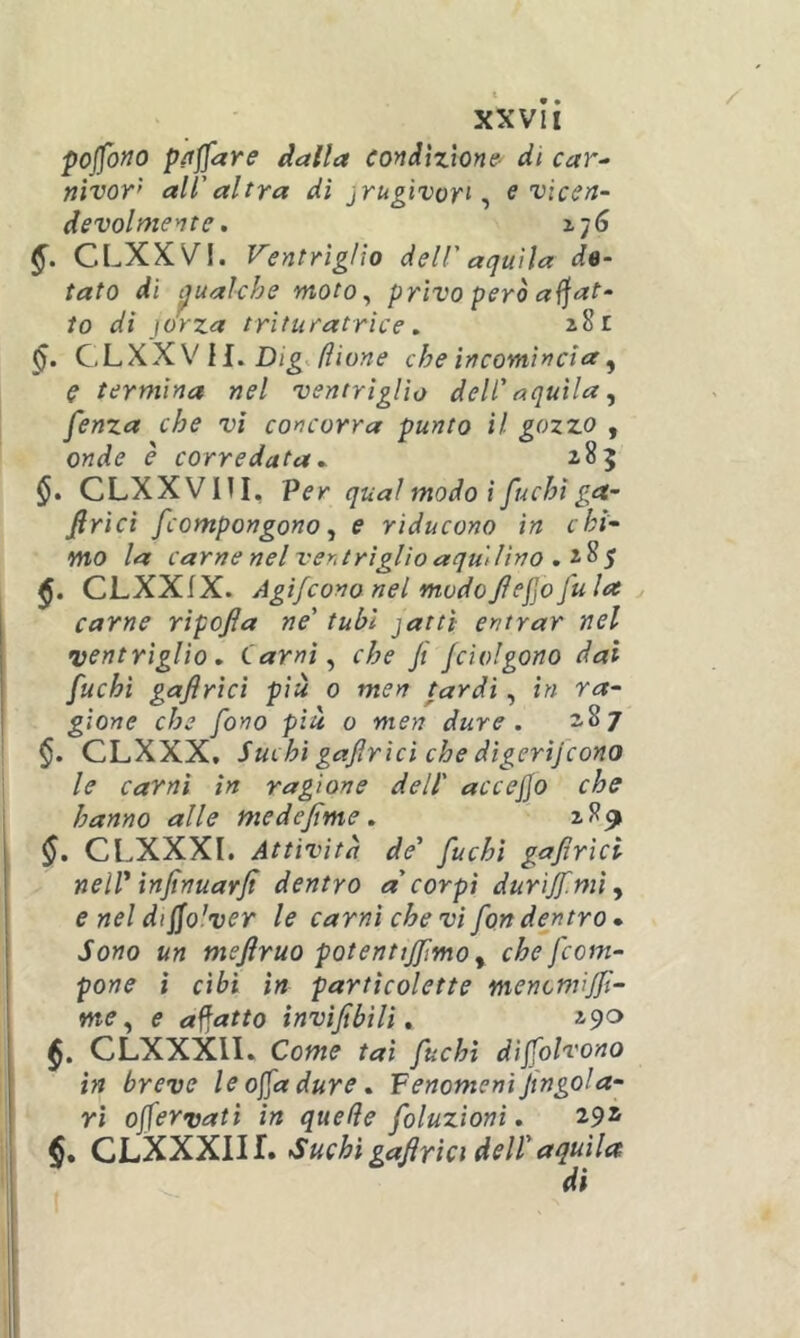 pojfofJO pacare dalla condizione^ di car^ nìvor’’ all'altra dì jrugivort ^ e vicen- devolmente, 176 CLXXVI. Ventrìglio dell' aquila de- tato di t^ualche ntoto^ privo però affat- to di jorza trìturatrice , 2.81 CLXX V H. che incomincia y C termina nel ventriglio dell' aquila ^ fenza che vi concorra punto il gozzo , onde è corredata - 185 CLXXVni, Per qual modo i fuchi ga- firìcì /compongono^ e riducono in chi- mo la carne nel ventriglio aquilino CLXXIX. Agifcono nel modofiefo fu la y carne ripofa ne' tubi jattt entrar nel •ventriglio , Carni ^ che Ji /dolgono dai fuchi gaflrìcì più 0 men tardi, in ra- gione che fono piu 0 men dure. 2,87 §. CLXXX, Suchì gafirìci che digerìfcono le carni in ragione dell' accejjo che hanno alle me de/irne. 2,89 CLXXXl. Attività de' fuchi gafirìci neir infinuarfi dentro a'corpi durìjfmìy e nel dijfolver le carni che vi fon dentro • Sono un mefiruo potenttjfmo y che/com- pone i cibi in partìcolette mencnvjfi- me y e affatto tnvìfibìH , CLXXXll. Come tal fuchi dìjjolvono in breve le offa dure. Fenomeni fingola- rì ojfervati in quelle foluzioni. 29* CLXXXIIf. Suchì gafirìci deir aquila di