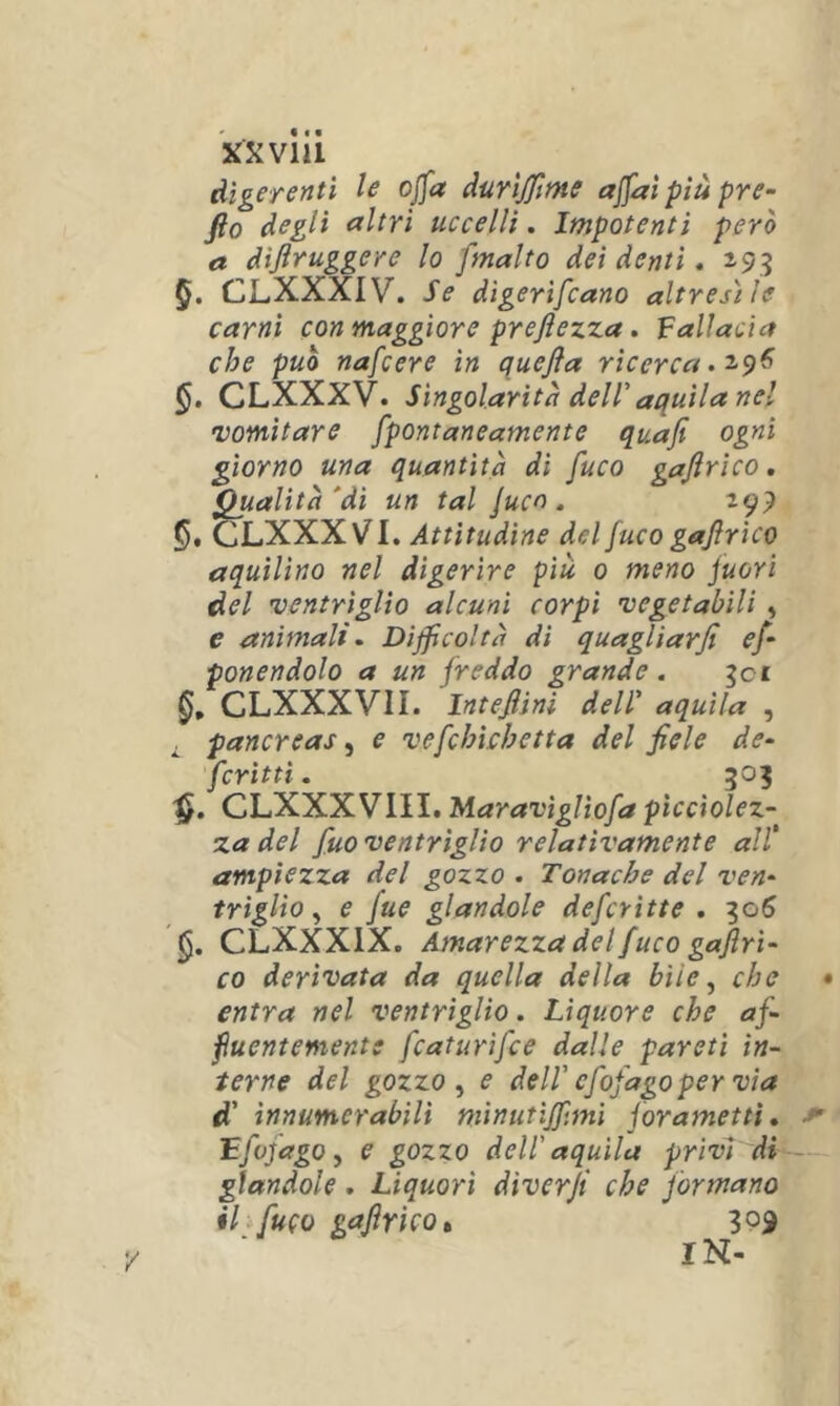 XX via digerenti le ojja durìjfime ajfaìpiùpre- fto degli altri uccelli. Impotenti però a dìjiruggere lo '[malto dei denti. 193 5. CLXXXIV. Se digerìfcano altresì le carni con maggiore preftezza. fallacia che può nafcere in quejìa ricerca CLXXXV. Singolarità dell'aquila nel •vomitare fpontaneamente quafi ogni giorno una quantità dì fuco gajìrìco. Qualità'di un tal Jucn . 299 5* CLXXXVI. Attitudine del fuco gajìrìco aquilino nel digerire piu 0 meno juori del ventriglio alcuni corpi vegetabili ^ e animali. Difficoltà di quagliar fi e[ ponendolo a un freddo grande. ^ci CLXXXVII. Intefiini dell' aquila , ^ pancreas, e vefchìchetta del fiele de‘ fcrittì. 505 CLXXXVIII. Maravìgltofa pìccìolez- za del fuo ventriglio relativamente all’ ampiezza del gozzo . Tonache del ven^ triglìo ^ e fue glandole defcritte . ^06 CLXXXIX. Amarezza del fuco gaflri- co derivata da quella della bile ^ che entra nel ventriglio. Liquore che af- fluentemente fcaturìfce dalle pareti in- terne del gozzo ^ e dell' cfofagoper via d' innumerabili mìnutijf.mì jorametti, ffifago y e gozzo dell'aquila privT'di glandole . Liquori diverfi che formano il fuco gaflrìco» 309 IN-