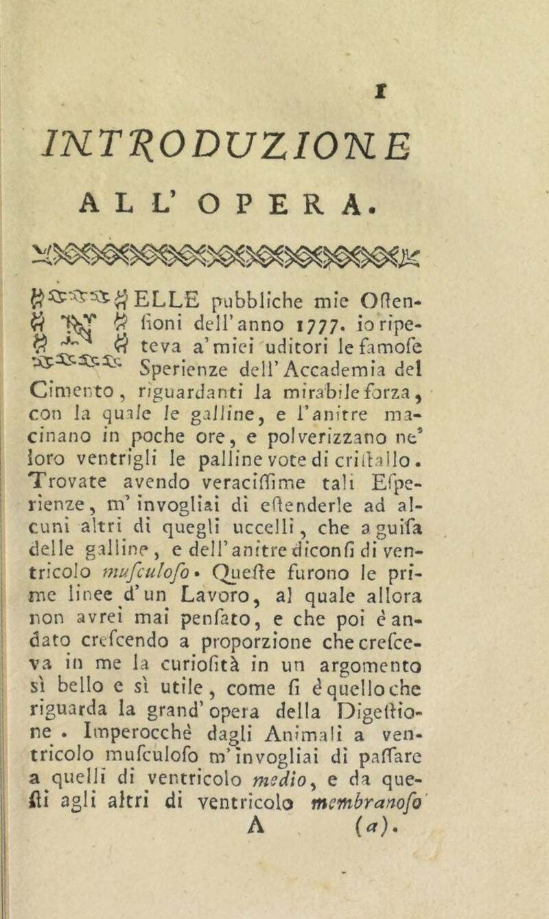 IKTTiODUZIOKE ALL’ OPERA. ELLE pubbliche mie Oflen- ^ ^ dell’anno 1777. ioripe- ^ ^ ^ a’mici'uditori lefamofe :x5 5555; Speripn^e dell’Accademia del Cimento, riguardanti la mirabile forza , con la quale le galline, e l’anirre ma- cinano in poche ore, e polverizzano ne’ loro ventrigli le palline vote di criihallo. Trovate avendo veracifllme tali Efpe- rlenze, m’invogliai di eRenderle ad al- cuni altri di quegli uccelli, che aguifa delle galline, e dell’anitre diconfi di ven- tricolo mufculofo • Quefie furono le pri- me linee d’un Lavoro, al quale allora non avrei mai penfato, e che poi è an- dato crefcendo a proporzione checrefce- va in me la curiofità in un argomento sì bello e sì utile, come fi é quello che riguarda la grand’ opera della Digefiio- re^ . Imperocché dagli Animali a ven- tricolo mufculofo m’invogliai di paffarc a quelli di ventricolo medio^ e da que- fìi agli altri di ventricolo membranofo' A {a).