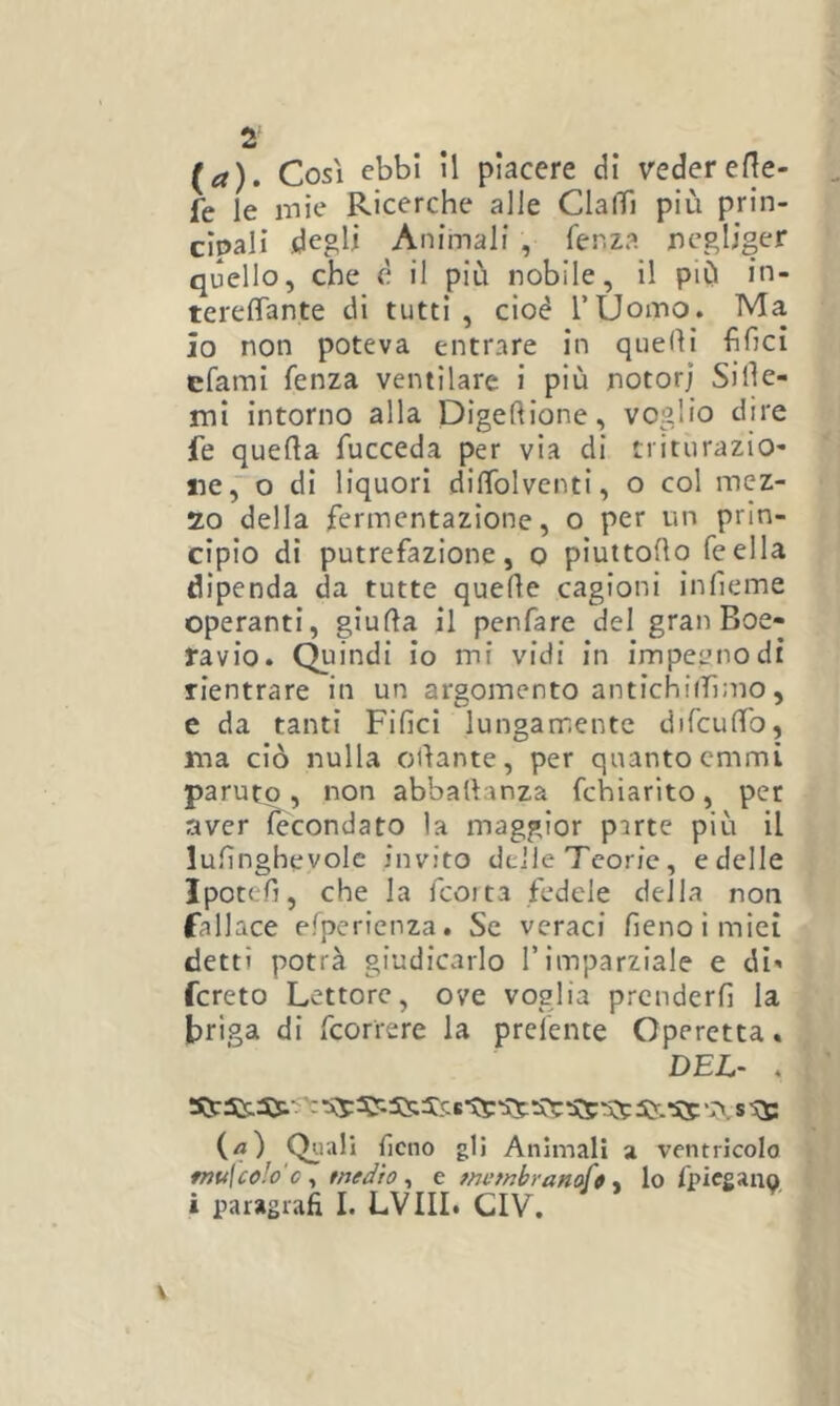 (a). Così ebbi il piacere di veder eHe- fe le mie Ricerche alle ClalTi più prin- cipali degli Animali , fenza negliger quello, che è il più nobile, il più in- terefiTante di tutti , cioè TUomo. Ma io non poteva entrare in quelli hhci cfami fenza ventilare i più notori Sille- mi intorno alla Digeftione, voglio dire fe quella Tucceda per via di triturazio- ne ,~o di liquori dilTolventi, o col mez- zo della fermentazione, o per un prin- cipio di putrefazione, q piuttoHo feella dipenda da tutte quelle cagioni infieme operanti, giulla il penfare del gran Boe- ra v io. Qu indi io mi vidi in impegno di rientrare in un argomento antichiffimo, e da tanti Filici lungamente difculTo, ma ciò nulla ollante, per quanto cmmì paruto, non abballanza fchlarito, per aver fecondato la maggior parte più il lulìnghevolc invito delle Teorie, e delle Ipotefi, che la fcoita fedele della non fallace elpericnza. Se veraci fieno i miei detti potrà giudicarlo T imparziale e di' fcreto Lettore, ove voglia prcnderfi la briga di fcorrere la prel'ente Operetta. DEL- . («) Qiiali fieno gli Animali a ventricolo fnu\co!o'c^ tnedto ^ e mef^hranoft ^ lo fpiegano i paragrafi I. LVIII. CIV.