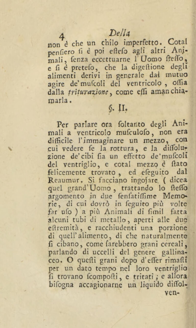 non é che un chilo imperfetto. Cotal penfiero lì é poi eftefo agli altri Ani- mali, fenza eccettuarne T Uomo fteìTo, e fi é pretefo, che la digeftione degli alimenti derivi in generale dal mutuo agire de’mufcoli del ventricolo , ofiìa dalla triturazione^ come eifi am^nchia- marla . IL Per parlare ora foltanto degli Ani- mali a ventricolo mufculofo, non era difficile rimmaginare un mezzo, con cui vedere fe la rottura, e la diffiolu* zione de’cibi fia un effetto de’mufcoli del ventriglio, e cotal mezzo è fiato felicemente trovato , ed efeguito dal Reaumur, Si facciano ingoiare, ( dicea quel gjand’Uomo , trattando lo fteffo argomento in due fenfatiffime Memo- rie, di cui dovrò in feguito più volte far ufo ) a più Animali di fimil fatta 'alcuni tubi di metallo, aperti alle duo efiremità, e racchiudenti una porzione di queir alimento, di che naturalmente fi cibano, come farebbero grani cereali, parlando di uccelli del genere gallina- ceo. O quefii grani dopo d’effer rimafii per un dato tempo nel loro ventriglio., fi trovano fcompofii, e tritati; e allora’ bifogna accagionarne uù liquido diffoi-