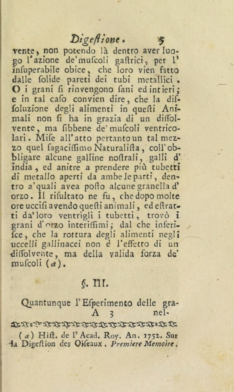 vente» non potendo là dentro aver luo- go Inazione de^mufcoli gaftrici, per l’ infuperabile obice, che loro vien fatto dalle folide pareti dei tubi metallici . O i grani fi rinvengono fani edintieri; e in tal cafo convien dire, che la dif- foluzione degli alimenti in quelli Ani- mali non fi ha in grazia di un difibl- vente, ma fibbene de’mufcoli ventrico- i lari. Mife all’atto pertantoun tal mez- zo quel fagaciffimo Naturai irta, coll’ob- bligare alcune galline nofirali, .galli d’ india , ed anitre a prendere più tubetti di metallo aperti da ambe le parti, den- tro a’quali avea pollo alcune granella d* orzo. Il rifultato ne fu, che dopo molte ore uccifi avendo quelli animali, ed ellrat- ti da’loro ventrigli i tubetti, trovò ì grani d’orzo interilfimi; dal che inferi- fce, che la rottura degli alimenti negli uccelli gallinacei non è l’effetto di un dilTolvente, ma della valida forza de’ I mufcoli (a), I ni. Quantunque l’Efperimento delle gra- 1 A 5 nel- ( a) Hill, de 1’Acad. Roy. An. 1752. Sur da Dige/lion des Oifeaux . Premìtre Memoìre,