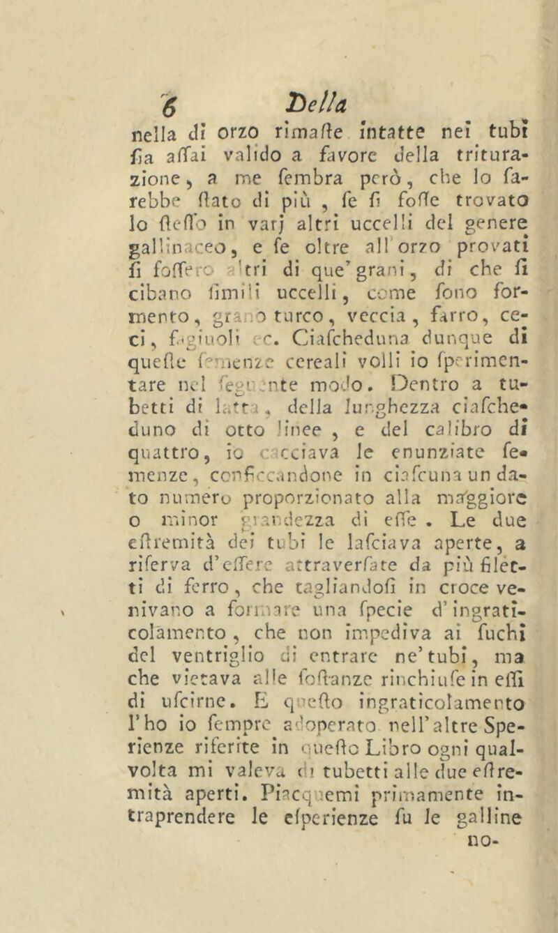 nella di orzo rimafte intatte nei tubi fa affai valido a flivore della tritura- 2Ìone ) a me fembra però, che lo fa- rebbe (lato di più , fé fi foìTc trovato lo (Icffo in varj altri uccelli del genere gallinaceo, e fe oltre all’orzo provati f folTero a'tri di que’grani, di che (1 cibano limili uccelli, come fono for- mento, grano turco, veccia, farro, ce- ci, f.'giuoH ec. Ciafeheduna dunque di quefìe fernenze cereali volli io fperimcn- tare nel fegUw'nte modo. Dentro a tu- betti di latta, della lunghezza ciafche* tluno di otto linee , e del calibro di quattro, io cacciava le cnunziatc fe- menze, ccnfccandone in clafcuna un da- to numero proporzionato alla ma'ggiore o minor grandezza di elfc . Le due elìremità dei tubi le lafciava aperte, a riferva d’clTere attraverfate da più filét- ti di ferro, che tagliandoli in croce ve- nivano a formare una fpecie d’ingrati- colamento , che non impediva ai fuchi del ventriglio di entrare ne’tubi, ma che vietava alle fofianze rinchiufe in efìl di ufeirne. E quefio ìngraticolamento l’ho io femore adoperato neU’altre Spe- rienze riferite in ouefio Libro ogni qual- volta mi valeva di tubetti alle due efire- mità aperti. Piacquemi primamente in- traprendere le cfpcrienze fu le galline no-