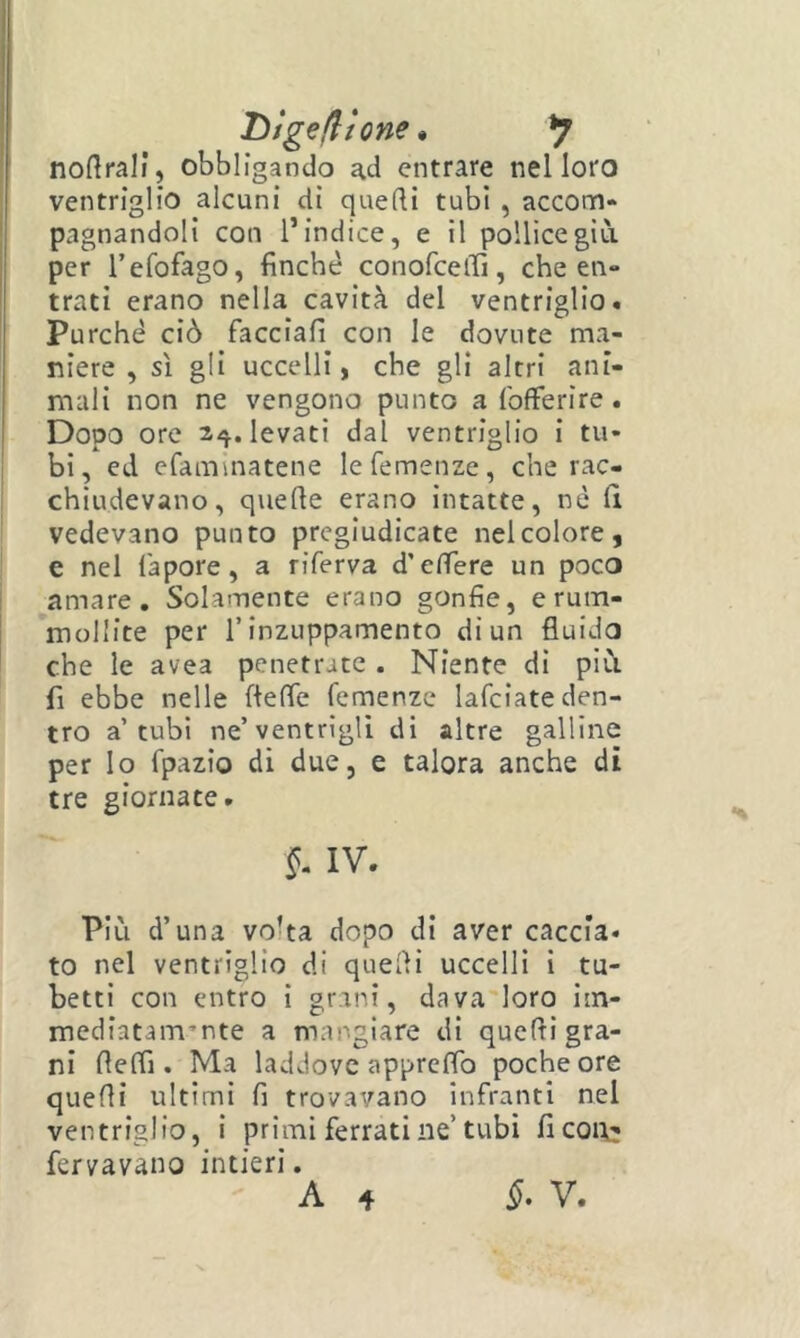 Dtgefltone ^ y nortrali, obbligando ad entrare nel loro ventriglio alcuni di quelli tubi , accom- pagnandoli con l’indice, e il pollice giù. per Tefolago, finché conofceffi, che en- trati erano nella cavità del ventriglio. Purché ciò facciali con le dovute ma- niere , sì gli uccelli, che gli altri ani- mali non ne vengono punto a {'offerire . Dopo ore 2^. levati dal ventriglio i tu- I bi, ed efamlnatene le Temenze, che rac- ! chiudevano, quelle erano intatte, né lì vedevano punto pregiudicate nel colore, e nel fapore, a riferva d’elfere un poco amare. Solamente erano gonfie, erum- mollite per T inzuppamento di un fluido che le avea penetrate. Niente di più. fi ebbe nelle flelfe Temenze lafciate den- tro a’tubi ne’ventrigli di altre galline per lo fpazio di due, e talora anche di tre giornate. §. IV. Più d’una volta dopo di aver caccia, to nel ventriglio di quelli uccelli i tu- betti con entro i gr.ini, dava'loro im- mediatam’nte a mangiare di quelli gra- ni llelfi. Ma laddove apprelTo poche ore quelli ultimi fi trovavano infranti nel ventriglio, i primi ferrati ne’tubi ficoi\^ fervavano intieri. A 4 §, V.