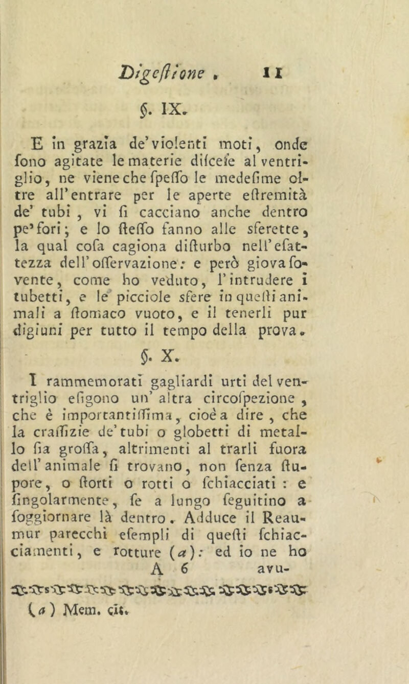 IX, E in grazia de’violenti moti, onde fono agitate le materie dlieele al ventri- glio, ne viene che rpefTo le medefime ol- tre all’entrare per le aperte eftremità de’ tubi , vi fi cacciano anche dentro pe’fori; e lo ftefìfo fanno alle sferette, la qual cofa cagiona difturbo nell’efat- tezza deiroffervazione: e però giovafo- vente, come ho veduto, l’intrudere i tubetti, e le* picciole sfere in quelli ani- mali a dorriaco vuoto, e il tenerli pur digiuni per tutto il tempo della prova. X. I rammemorati gagliardi urti del ven- triglio efigono un’ altra circofpezione , che è imporcantilTIma, cioè a dire, che la craiTìzie de’tubi o globetti di metal- lo fia grolfa, altrimenti al trarli fuora dell’animale fi trovano, non fenza ftu- pore, o ftorti o rotti o fchiacciati : e fingolarmente, fe a lungo feguitino a* foggiornare là dentro, Adduce il Reau- mur parecchi efempli di quelli fchiac- cìamenti, e rotture (^).' ed io ne ho A 6 avu- C <» ) Mem. git»