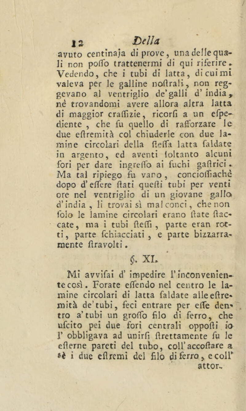 ì 12 Tesila avuto centinaia di prove, una delle qua- Ji non pofìTo trattenermi di qui riferire. Vedendo, che i tubi di latta, di cui mi valeva per le galline nortrali, non reg- gevano al ventriglio de’galli d’india, né trovandomi avere allora altra latta di maggior cralTizie, ricorfi a un efpe- diente , che fu quello di rafforzare le due eftremità col chiuderle con due la- mine circolari della Relfa latta faldate in argento, cd aventi loltanto alcuni fori per dare ingrelfo ai fuchi pflrici. Ma tal ripiego fu varo , conciolTiaché dopo d’effcre flati quelli tubi per venti ore nel ventriglio di un giovane gallo» d’india, li trovai sì malconci, che non folo le lamine circolari erano llate (lac- cate, ma I tubi flelTi , parte eran rot- ti , parte fchiacciati , e parte biziarra- raente flravolti. xr. Mi avvifai d’ impedire l’inconvenien- te così. Forate elTendo nel centro le la- mine circolari di latta faldate alleellre- mità de’tubi, feci entrare per elTe den'» . tro a’tubi un grolTo filo di ferro, che ufeìto pei due fori centrali oppolli io r obbligava ad UDirfi llrettamente fu le ellerne pareti del tubo, coll’accollare a i due eflremi del filo di ferro, e coir attor^