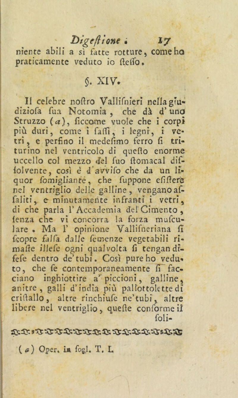 niente abili a sì fatte rotture, come ho praticamente veduto io ftelfo. XIV, Il celebre noftro Vallifnierl nella giu» diziofa fua Notomia , che dà d’una Struzzo (a), ficcarne vuole che i corpi più duri, come ì falfi, i legni, i ve» tri, e perfino il medefimo ferro fi tri- turino nel ventricolo di quello enorme uccello col mezzo del fuo ftomacal dif- lolvente, così è d’avVifo che da un li- quor fomiglianté, che fuppone efifierè nel ventriglio delle galline, venganoaf- faliti,. e minutamente infranti i vetri, di che parla TAccademia del'Cimento, lenza che vi concorra la forza mufcu- lare • Ma T opinione Vallifneriana li fcopre falfa dalle femenze vegetabili ri- mafie illefe ogni qualvolta fi tengan dr- fefe dentro de’tubi. Così pure ho vedu- to, che fe contemporaneamente iP fac- ciano inghiottire a* piccioni, galline, anitre, galli d’india più pallottolettedi crifiallo, altre rinchiufe ne’tubi, altre libere nel ventriglio, quefte conforme il foli- {a) Oper, U fogl. T, L