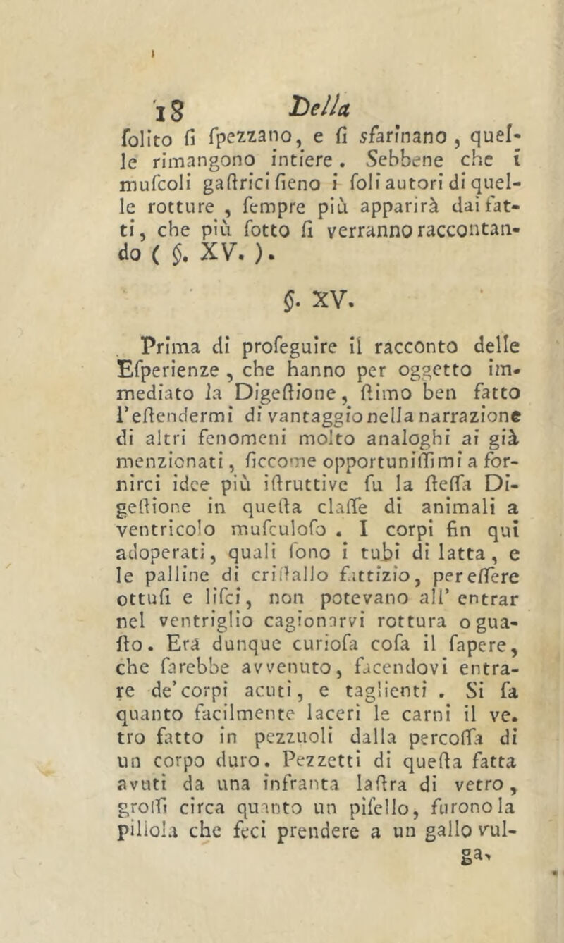 I 15 hellcL follto fi rpezzano, e fi sfarinano , quel- le rimangono intiere. Sebbene che i mufcoli gafirici fieno i foli autori di quel- le rotture , Tempre più apparirà dai fat- ti, che più fotto fi verranno raccontan- do ( XV. ). XV. Prima di profeguire il racconto delle Efperienze , che hanno per oggetto im- mediato la Digefiione, fiimo ben fatto refiendermi di vantaggio nella narrazione di altri fenomeni molto analoghi ai già menzionati, ficcome opportuniiTìmi a for- nirci idee più ifiruttive fu la fiefia Di- gefiione in quella clafìfe di animali a ventricolo mufculofo . I corpi fin qui adoperati, quali fono i tubi di latta, e le palline di criilallo fittizio, perefière ottufi c lifei, non potevano all’ entrar nel ventriglio cagionarvi rottura ogua- fto. Era dunque curiofa cofa il fapere, che farebbe avvenuto, facendovi entra- re de’corpi acuti, e taglienti . Si fa quanto facilmente laceri le carni il ve. tro fatto in pezzuoli dalla percoffa di un corpo duro. Pezzetti di quefia fatta avuti da una infranta lafira di vetro, grolfi circa quanto un pifello, furono la pillola che feci prendere a un gallo val- ga.