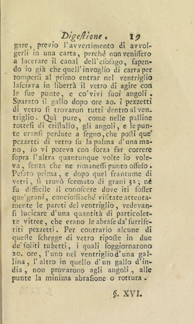 'T>tgeflìone * gare, prei/ìo ravvertimento dì avvol- gerli in una carta, perché nonvenilTero a lacerare il canal deirelbfago, rapen- do io già che queir invoglio di carta per romperli al primo entrar nel ventriglio lafciava in libertà il vetro di agire con le Tue punte, e co’vivi fuoi angoli • Sparato il gallo dopo ore 20. I pezzetti di vetro fi trovaron tutti dentro al ven. triglio. Qui pure^ come nelle palline rotteli di crillallo, gli angoli, e le pun- te eranfi perdute a legno,che polli que’ pezzetti di vetro fu la palma d’una ma- no, io vi poteva con forza far correre fopra l’altra quantunque volte io vole- va, fenza che ne rimanelTi punto offelo . Pefito prima, e dopo quel frantume dì vetri , fi trovò fcemato di grani 32 ; nè fu difficile il conofccre dove iti fofier que’grani, concioffiaché vifìtate attenta- mente le pareti del ventriglio, vedevan- fi lucìcare d’una quantità di particolet- te vitree, che erano leabrafeda’furrife- riti pezzetti. Per contrario alcune di quefle fchegge di vetro ripolle in due de’foliti tubetti, ì quali foggiornarono 20. ore, l’uno nel ventrigliod’una gal- lina, l’altro in quello d’un gallo d’in- dia , non provarono agli angoli , alle punte la minima abrafione o rottura .