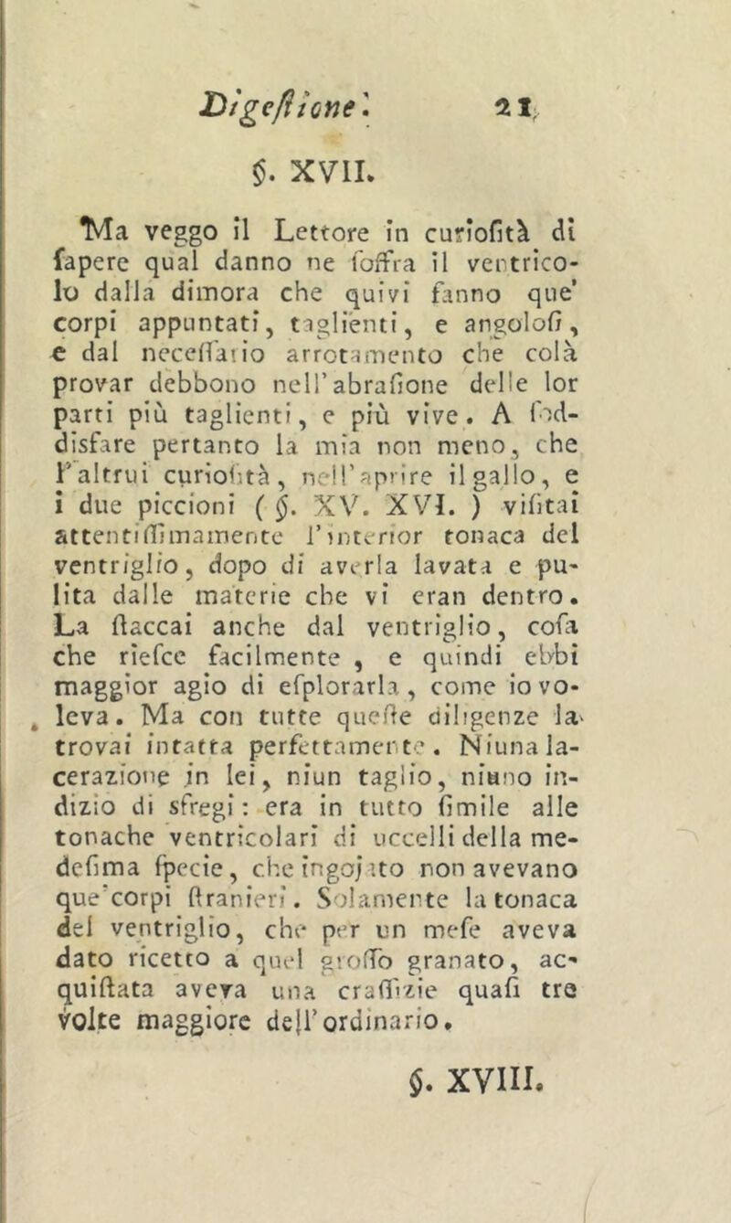 Dìgefiione\ $. XVIL tvla veggo il Lettore in curlofità di fapere qual danno ne loffia il ventrico- lo dalla dimora che quivi fanno que’ corpi appuntati, taglienti, e angolofì, c dal neceffaiio arrotamento che colà provar debbono neH’abrafione delle lor parti più taglienti, e più vive. A lod- dlsfare pertanto la mia non meno, che Faltrui curiohtà, neH’aprire il gallo, e i due piccioni ( XV. XVL ) vihtai attentinìmameritc l’interior tonaca del ventriglio, dopo di averla lavata e pu- lita dalle materie che vi eran dentro. La fiaccai anche dal ventriglio, cofa che rìefcc facilnnente , e quindi ebbi maggior agio di efplorarla, come iovo- ^ leva. Ma con tutte quelle diligenze la^ trovai intatta perfettamente. Niuna la- cerazione in lei, niun taglio, niano in- dizio di sfregi : era in tutto fìmile alle tonache ventricolari di uccelli della me- defima fpecie, cheìngojito non avevano que’corpi flranieri. Solamente la tonaca del ventriglio, chr* per un mefe aveva dato ricetto a quel gioffo granato, ac- quiflata aveva una crafl'izie quafi tre volte maggiore deffordinario. $. XVIIL