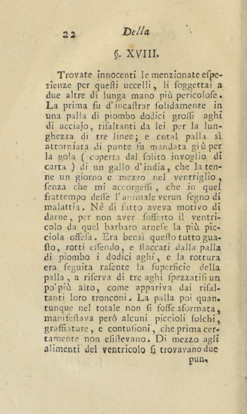 Dil/a §. XVIII. Trovate innocenti le menzionate efpe- Tlenze per quelli uccelli, li foggettai a due altre di lunga mano più pericolofe. La prima fu d’incadrar folidamente in una palla di piombo dodici grolfj aghi di acciajo, rifaltanti da lei per la lun- ghezza di tre linee; e rotai palla sì attorniata di punte fu mandata giù per la go'a ( coperta dal folito invoglio di carta ) di un gallo d’india, che la ten- ne un giorno c mezzo nel ventriglio , fenza che mi accorgefh , che in quel frattempo deife l’atomale verun fegno di malattia. Nè di fatto aveva motivo di darne, per non aver fofferto il ventri- colo da quel barbaro arnefe la più pic- ciola offefa. Era bensì quello tutto gua- do, rotti cjTendo, e fiaccati dalla palla di piombo i dodici aghi, c la rottura era feguita rafente la fupcrficie della palla, a riferva di tre aghi fpezzatifi un po’più alto, come appariva dai rifal- tanti loro tronconi. La palla poi quan. tunque nel totale non fi fofie sformata, manifeflava però alcuni piccioli folchi, graffiature, e contufioni, che prima cer- tamente non efiilevano. Di mezzo agli alimenti del ventricolo (i trovavano due pun.