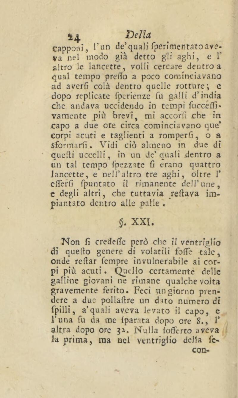 Ti di et capponi, rtin de’quali rpcrimentatoave- va nel modo già detto gli aghi, e 1’ altro le lancette, volli cercare dentro a qual tempo prefìlo a poco cominciavano ad averli colà dentro quelle rotture*, e dopo replicate fperienze fu galli d’india che andava uccidendo In tempi fuccefli* vamente più brevi, mi accorfi che in capo a due ore circa cominciavano que* corpi acuti e taglienti a romperfi, o a sforinarfi, Vidi ciò almeno in due di quelli uccelli, in un de’quali dentro a un tal tempo fpezzite li erano quattro lancette, e nell’altro tre aghi, oltre 1* elTerli fpuntato il rimanente dell’ime, e degli altri, che tuttavia rellava im- piantato dentro alle palle . XXI. Non lì credelTe però che II ventriglio dì quello genere di volatili folTe tale, onde rellar Tempre invulnerabile ai cor- pi più acuti. Quello certamente delle galline giovani ne rimane qualche volta gravemente ferito. Feci un giorno pren- dere a due pollallre un d uo numero di fpilli, a’quali aveva levato il capo, e l’una fu da me Iparata dopo ore S., 1’ altra dopo ore p. Nulla 1 offerto aveva la prima, ma nei ventriglio delta fe- COQ-